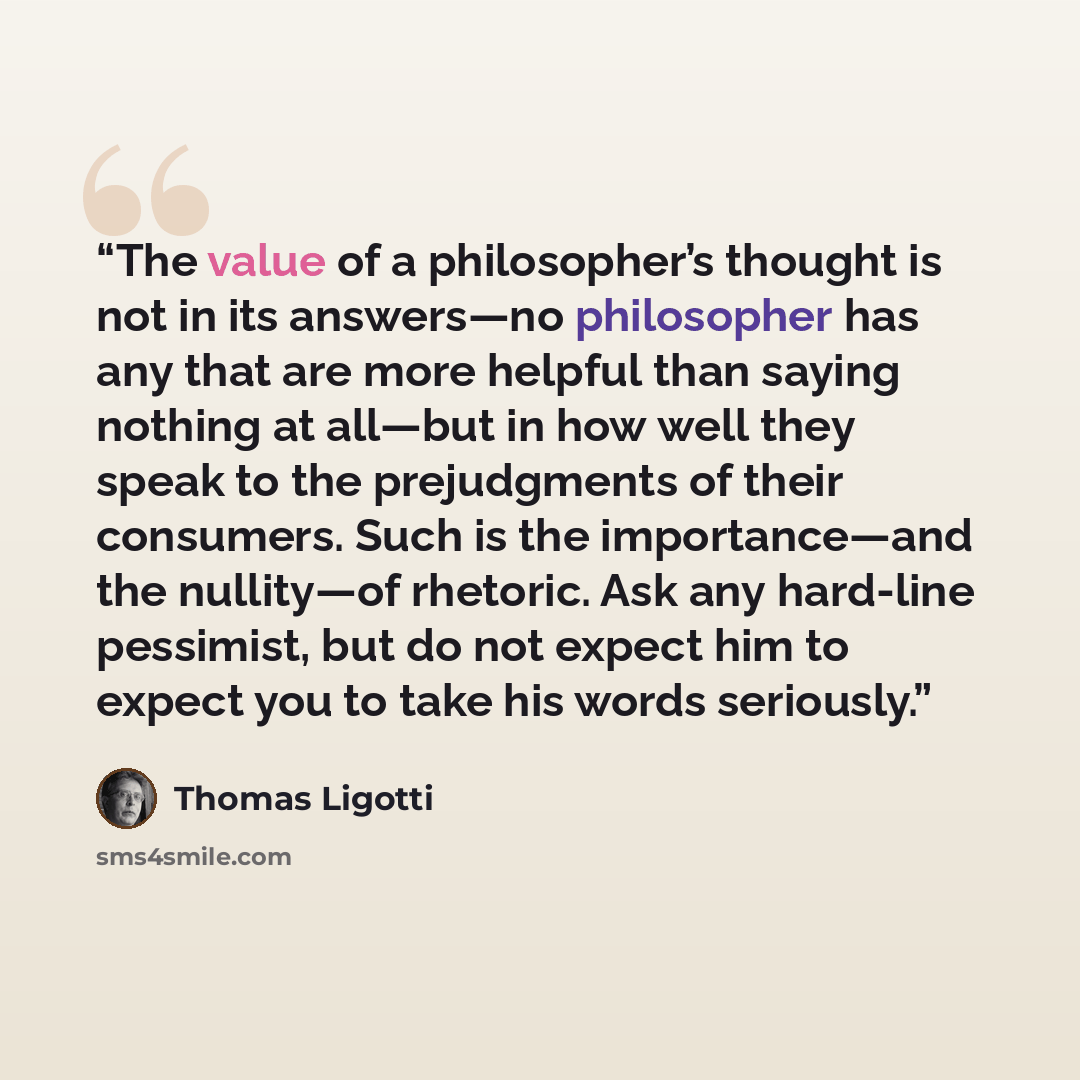 “The value of a philosopher’s thought is not in its answers—no philosopher has any that are more helpful than saying nothing at all—but in how well they speak to the prejudgments of their consumers. Such is the importance—and the nullity—of rhetoric. Ask any hard-line pessimist, but do not expect…” quote by Thomas Ligotti
