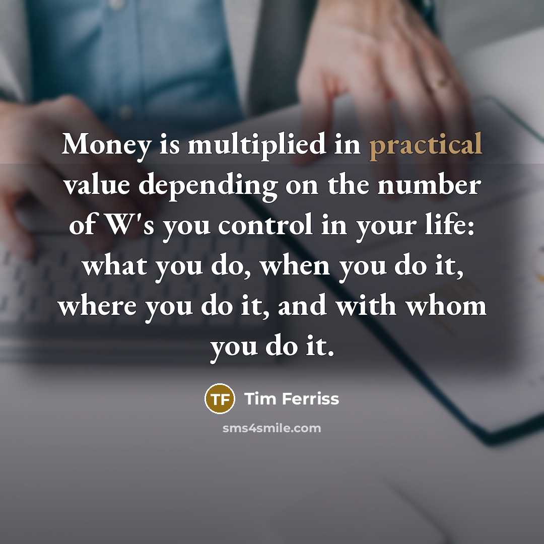 “Money is multiplied in practical value depending on the number of W's you control in your life: what you do, when you do it, where you do it, and with whom you do it.” quote by Tim Ferriss