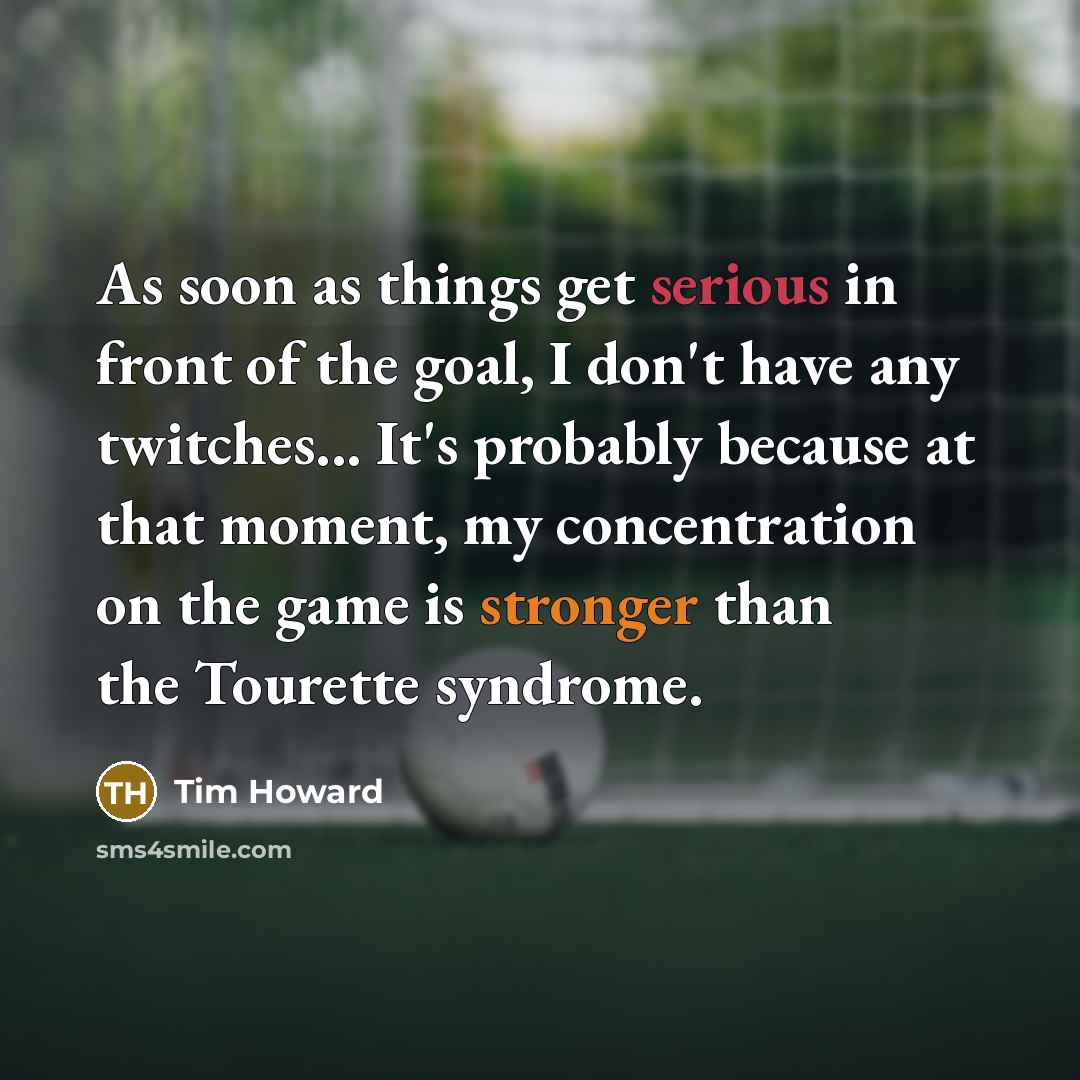 “As soon as things get serious in front of the goal, I don't have any twitches... It's probably because at that moment, my concentration on the game is stronger than the Tourette syndrome.” quote by Tim Howard