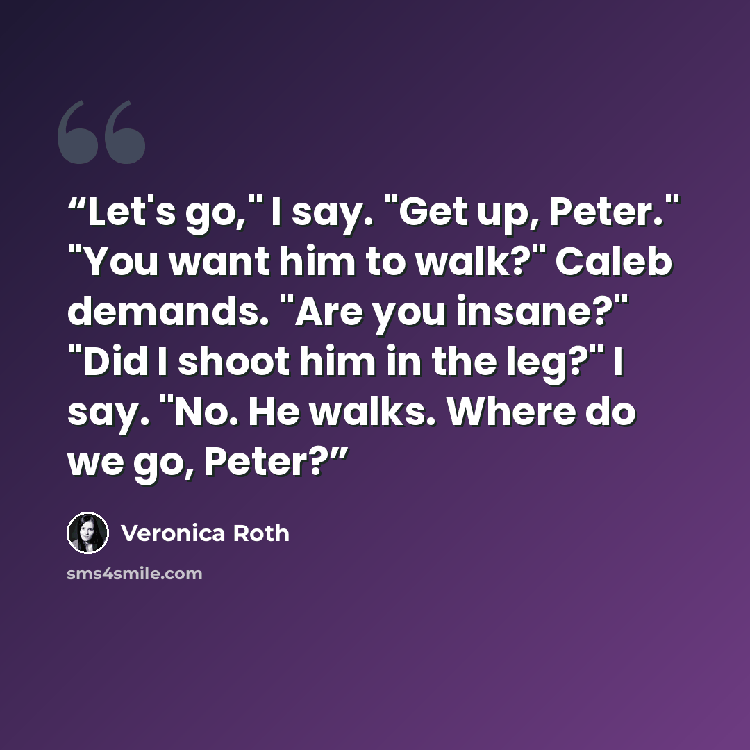 “Let's go," I say. "Get up, Peter." "You want him to walk?" Caleb demands. "Are you insane?" "Did I shoot him in the leg?" I say. "No. He walks. Where do we go, Peter?” quote by Veronica Roth