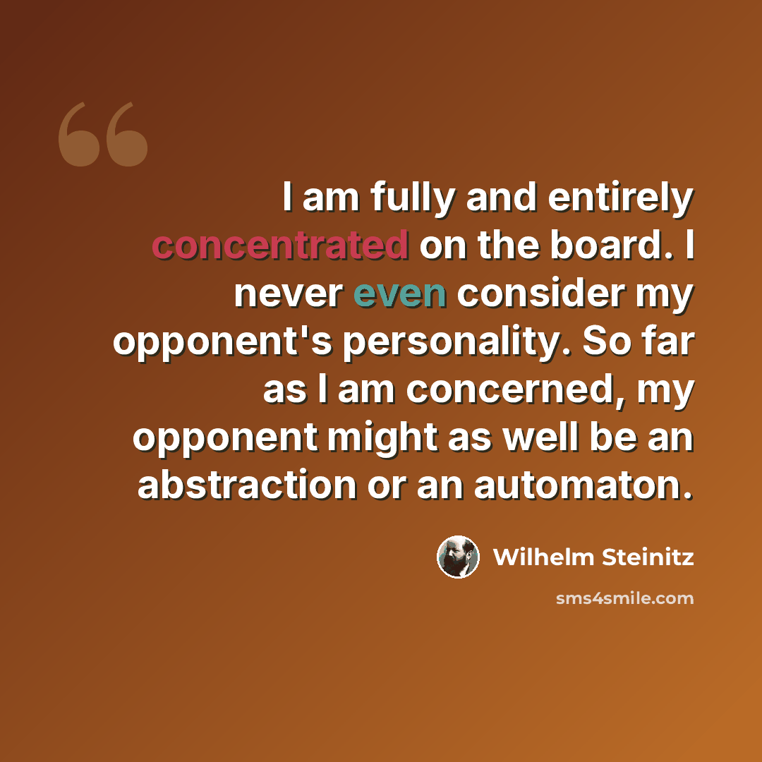 “I am fully and entirely concentrated on the board. I never even consider my opponent's personality. So far as I am concerned, my opponent might as well be an abstraction or an automaton.” quote by Wilhelm Steinitz