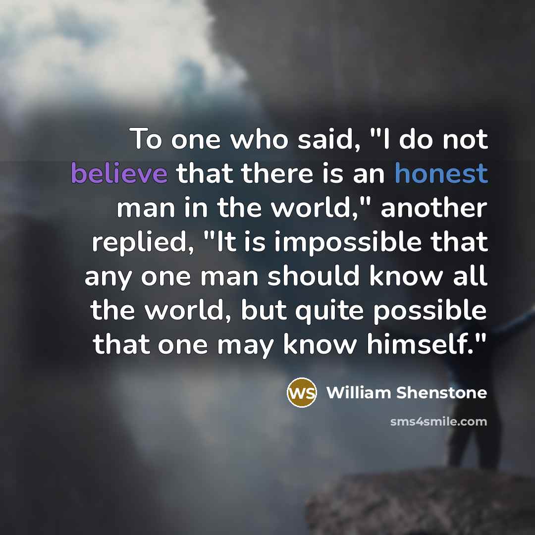 “To one who said, "I do not believe that there is an honest man in the world," another replied, "It is impossible that any one man should know all the world, but quite possible that one may know himself."” quote by William Shenstone