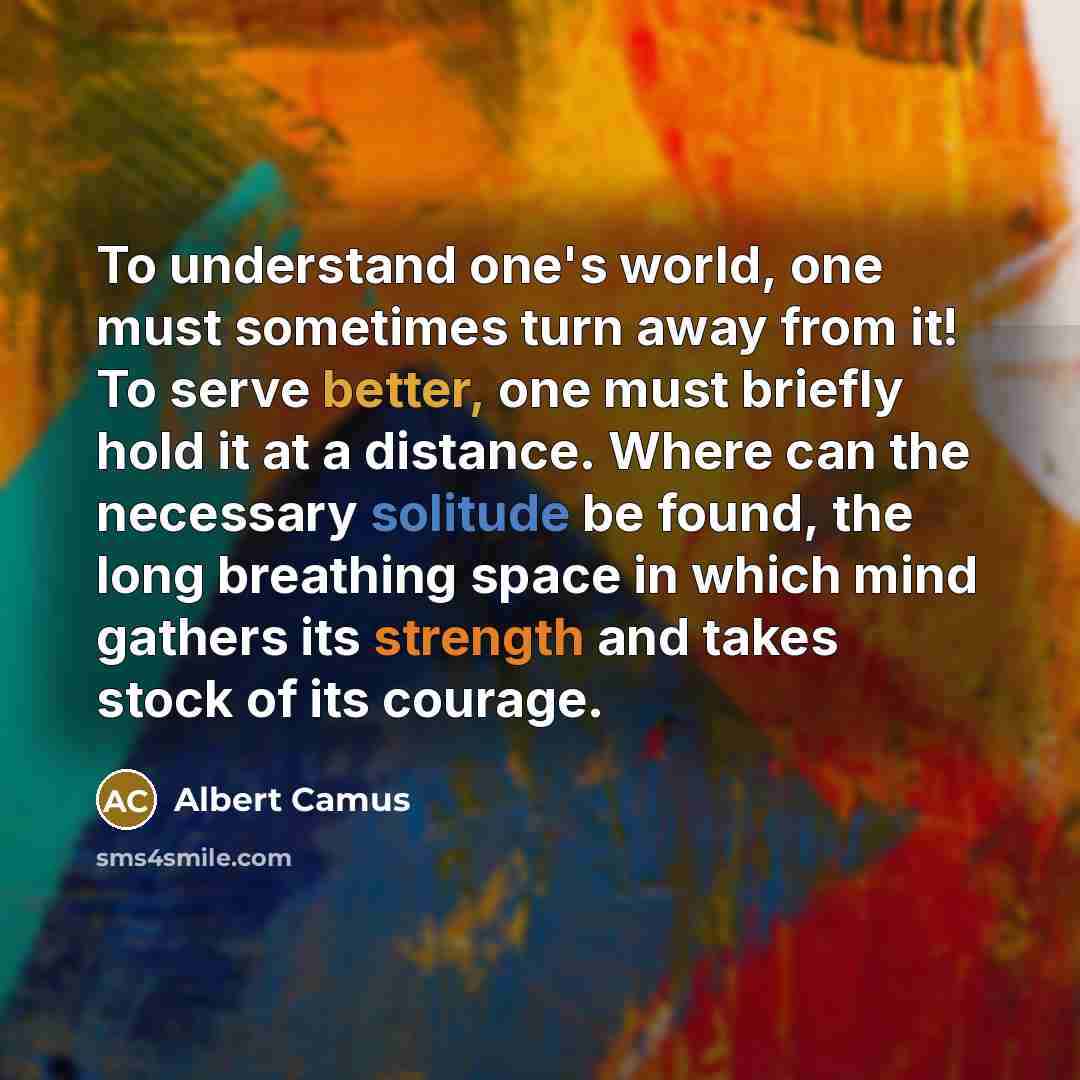 “To understand one's world, one must sometimes turn away from it! To serve better, one must briefly hold it at a distance. Where can the necessary solitude be found, the long breathing space in which mind gathers its strength and takes stock of its courage.” quote by Albert Camus