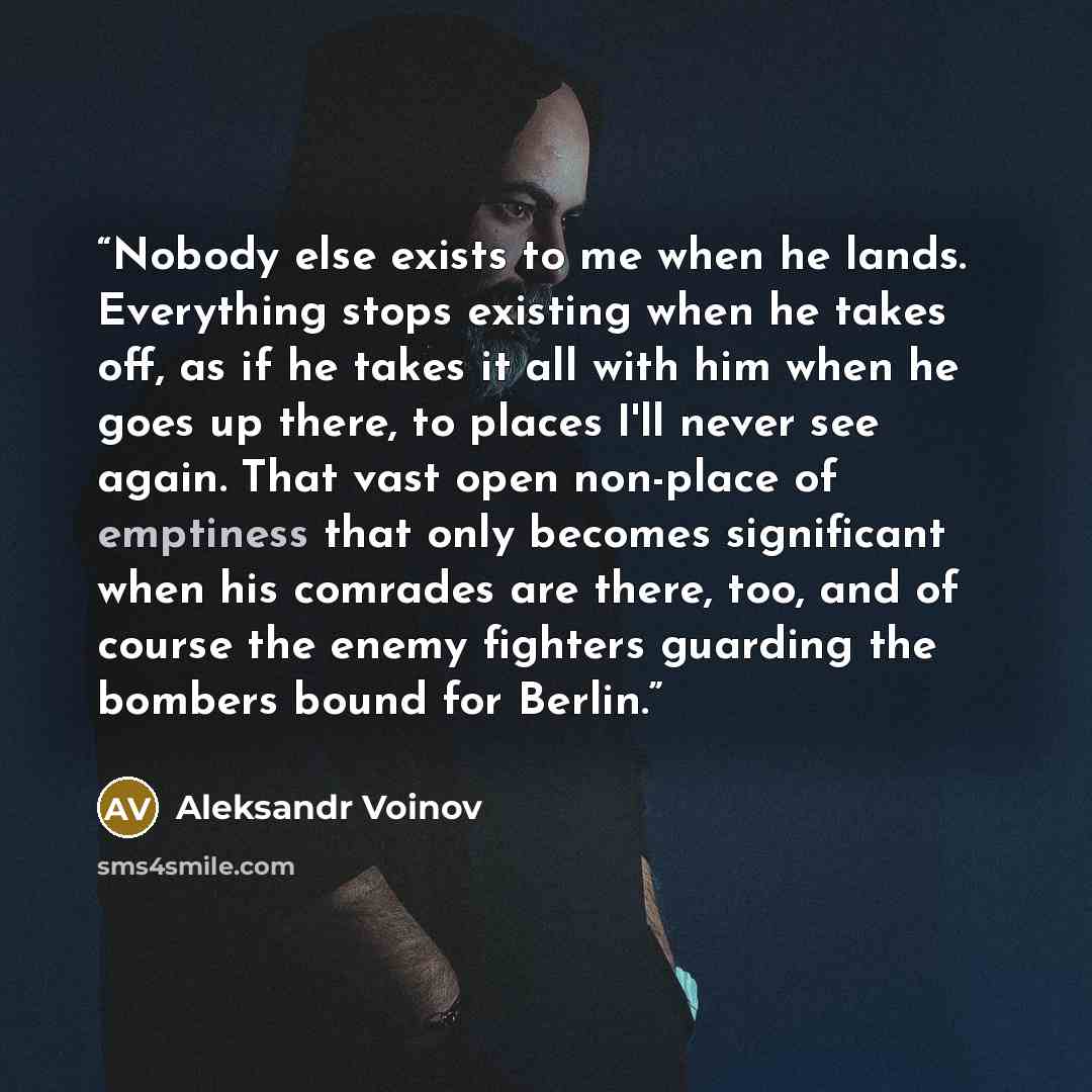 “Nobody else exists to me when he lands. Everything stops existing when he takes off, as if he takes it all with him when he goes up there, to places I'll never see again. That vast open non-place of emptiness that only becomes significant when his comrades are there, too, and of course the enemy…” quote by Aleksandr Voinov