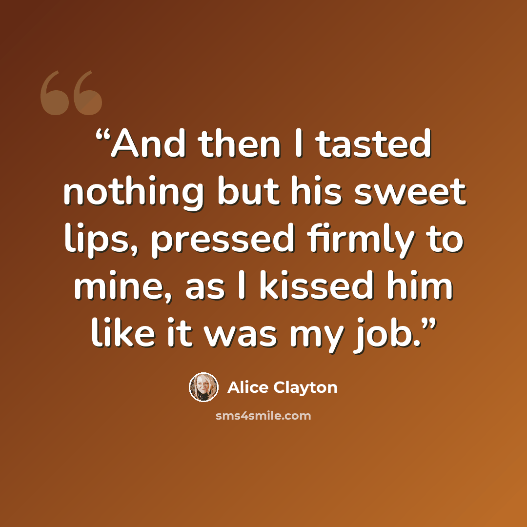 “And then I tasted nothing but his sweet lips, pressed firmly to mine, as I kissed him like it was my job.” quote by Alice Clayton