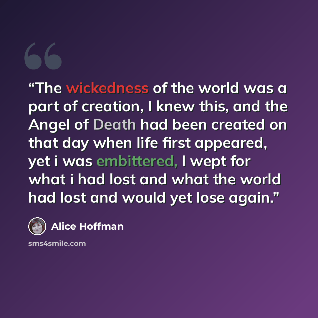 “The wickedness of the world was a part of creation, I knew this, and the Angel of Death had been created on that day when life first appeared, yet i was embittered, I wept for what i had lost and what the world had lost and would yet lose again.” quote by Alice Hoffman