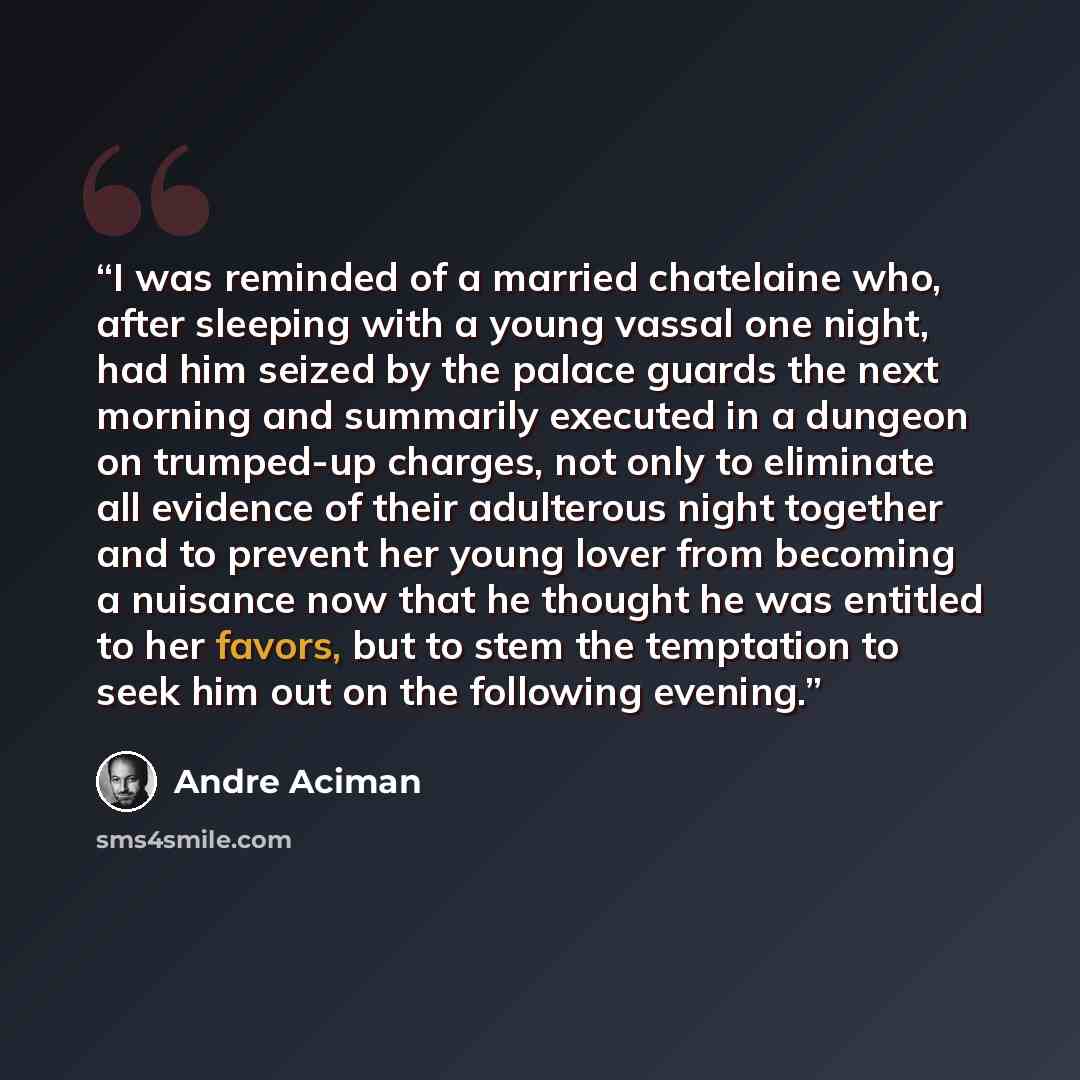 “I was reminded of a married chatelaine who, after sleeping with a young vassal one night, had him seized by the palace guards the next morning and summarily executed in a dungeon on trumped-up charges, not only to eliminate all evidence of their adulterous night together and to prevent her young…” quote by André Aciman