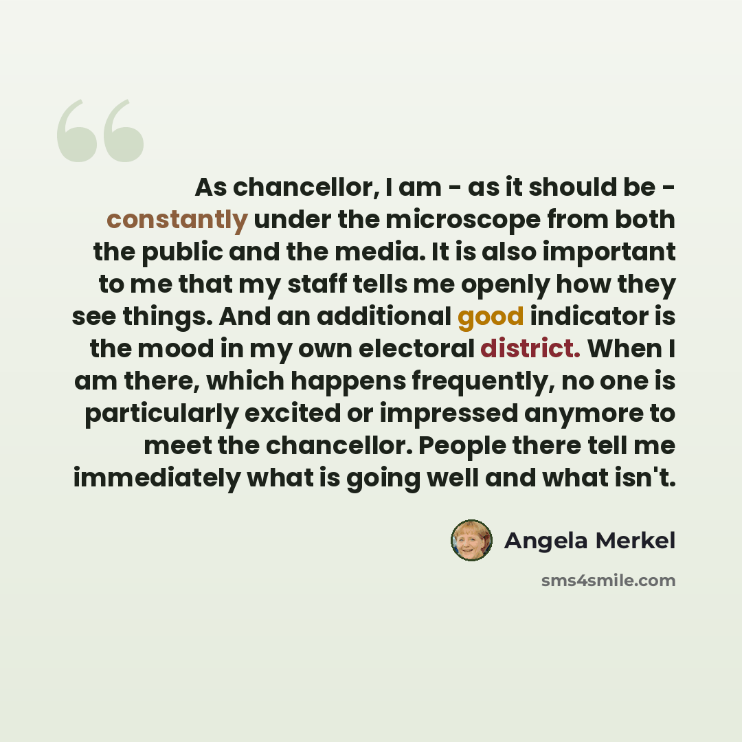 “As chancellor, I am - as it should be - constantly under the microscope from both the public and the media. It is also important to me that my staff tells me openly how they see things. And an additional good indicator is the mood in my own electoral district. When I am there, which happens…” quote by Angela Merkel