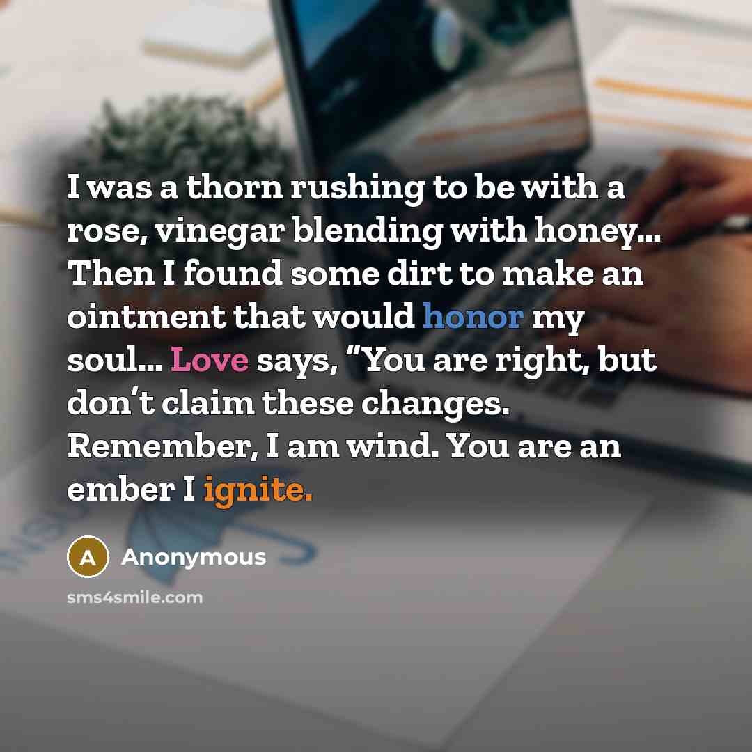 “I was a thorn rushing to be with a rose, vinegar blending with honey… Then I found some dirt to make an ointment that would honor my soul… Love says, “You are right, but don’t claim these changes. Remember, I am wind. You are an ember I ignite.” quote by Anonymous
