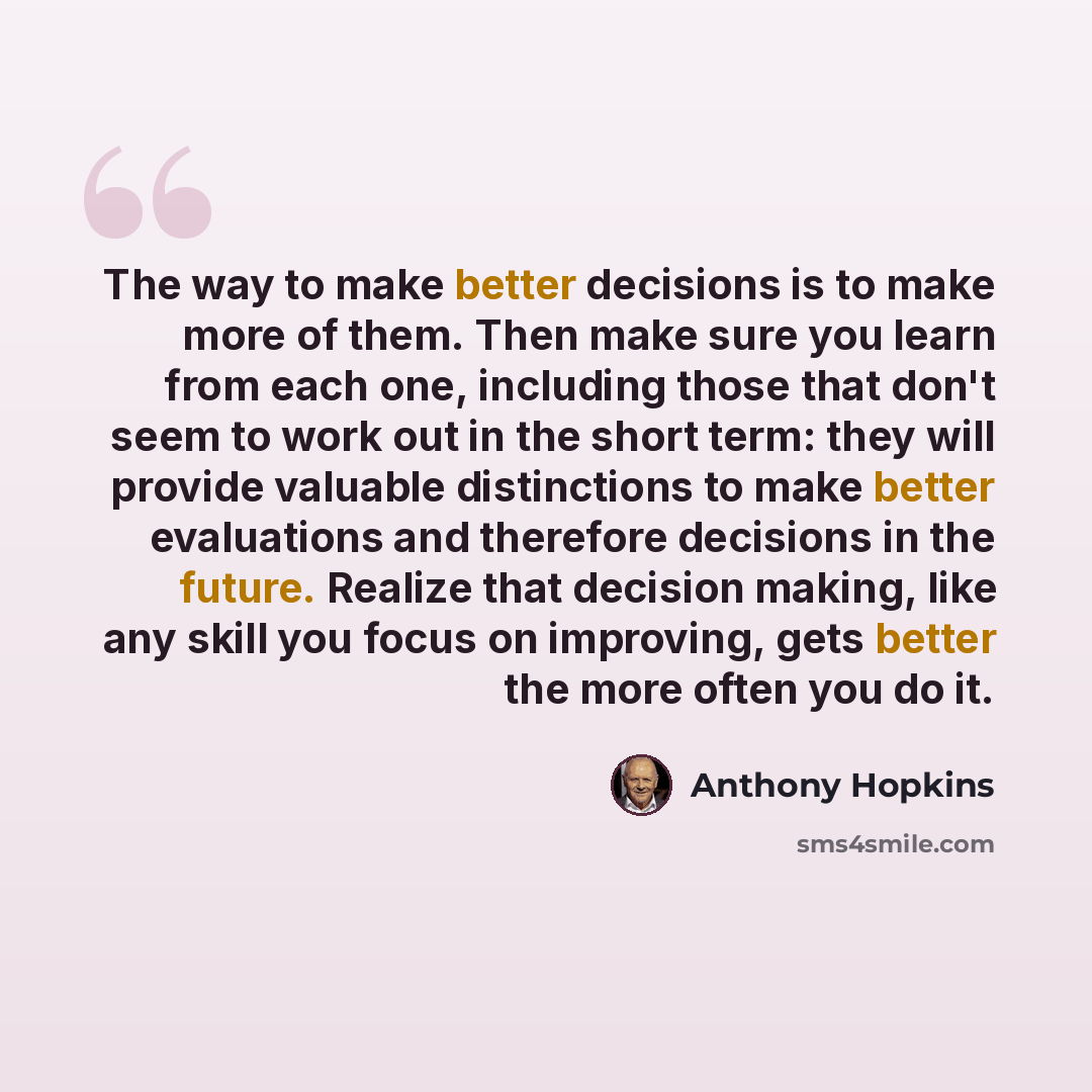 “The way to make better decisions is to make more of them. Then make sure you learn from each one, including those that don't seem to work out in the short term: they will provide valuable distinctions to make better evaluations and therefore decisions in the future. Realize that decision making…” quote by Anthony Hopkins