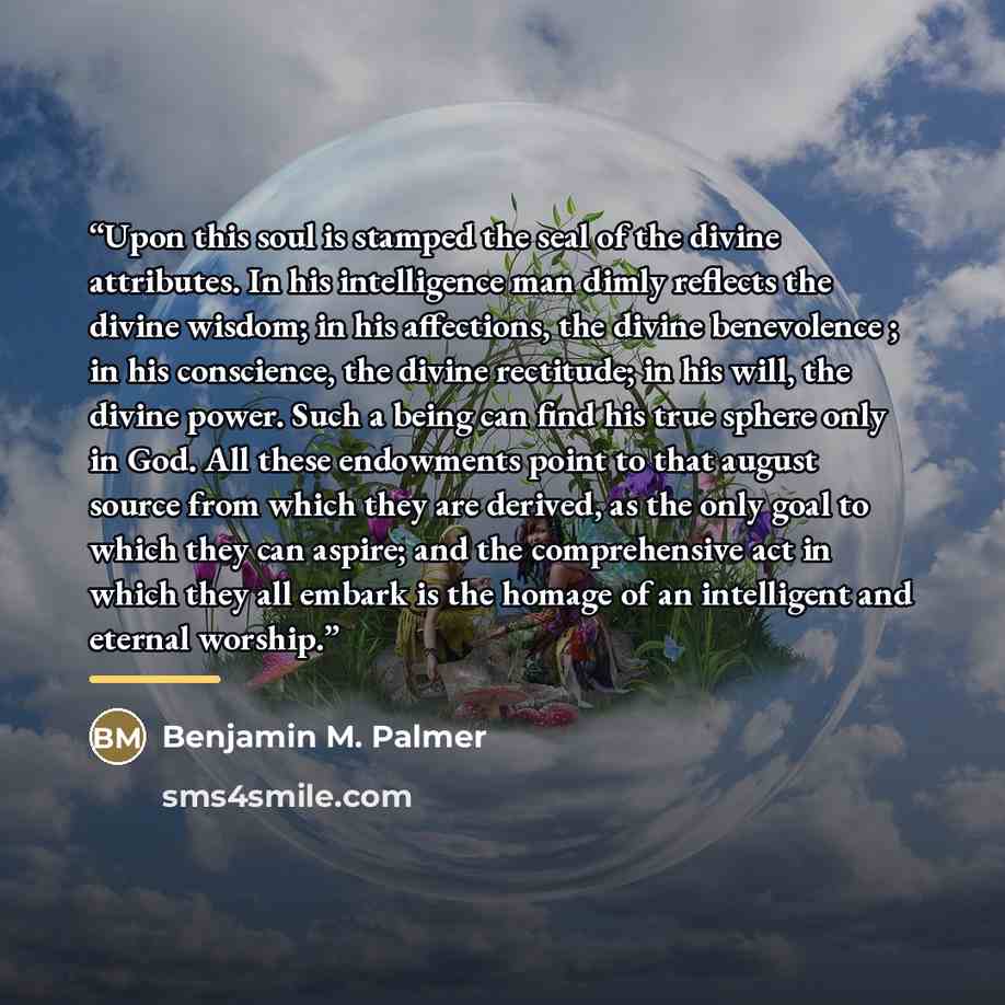 “Upon this soul is stamped the seal of the divine attributes. In his intelligence man dimly reflects the divine wisdom; in his affections, the divine benevolence ; in his conscience, the divine rectitude; in his will, the divine power. Such a being can find his true sphere only in God. All these…” quote by Benjamin M. Palmer