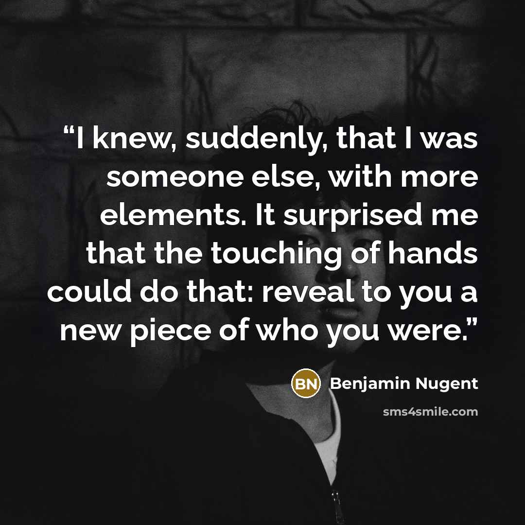 “I knew, suddenly, that I was someone else, with more elements. It surprised me that the touching of hands could do that: reveal to you a new piece of who you were.” quote by Benjamin Nugent