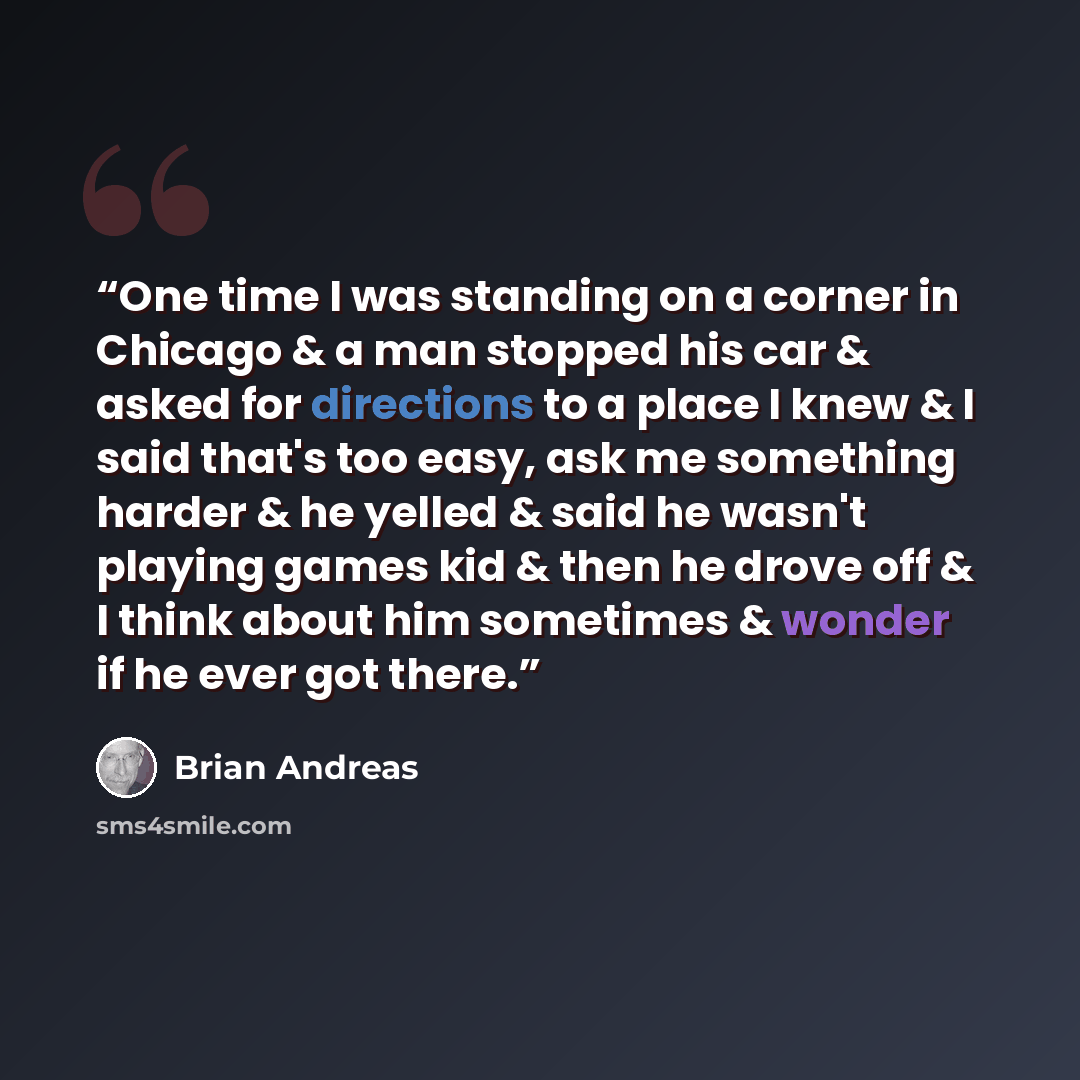 “One time I was standing on a corner in Chicago & a man stopped his car & asked for directions to a place I knew & I said that's too easy, ask me something harder & he yelled & said he wasn't playing games kid & then he drove off & I think about him sometimes & wonder if he ever got there.” quote by Brian Andreas