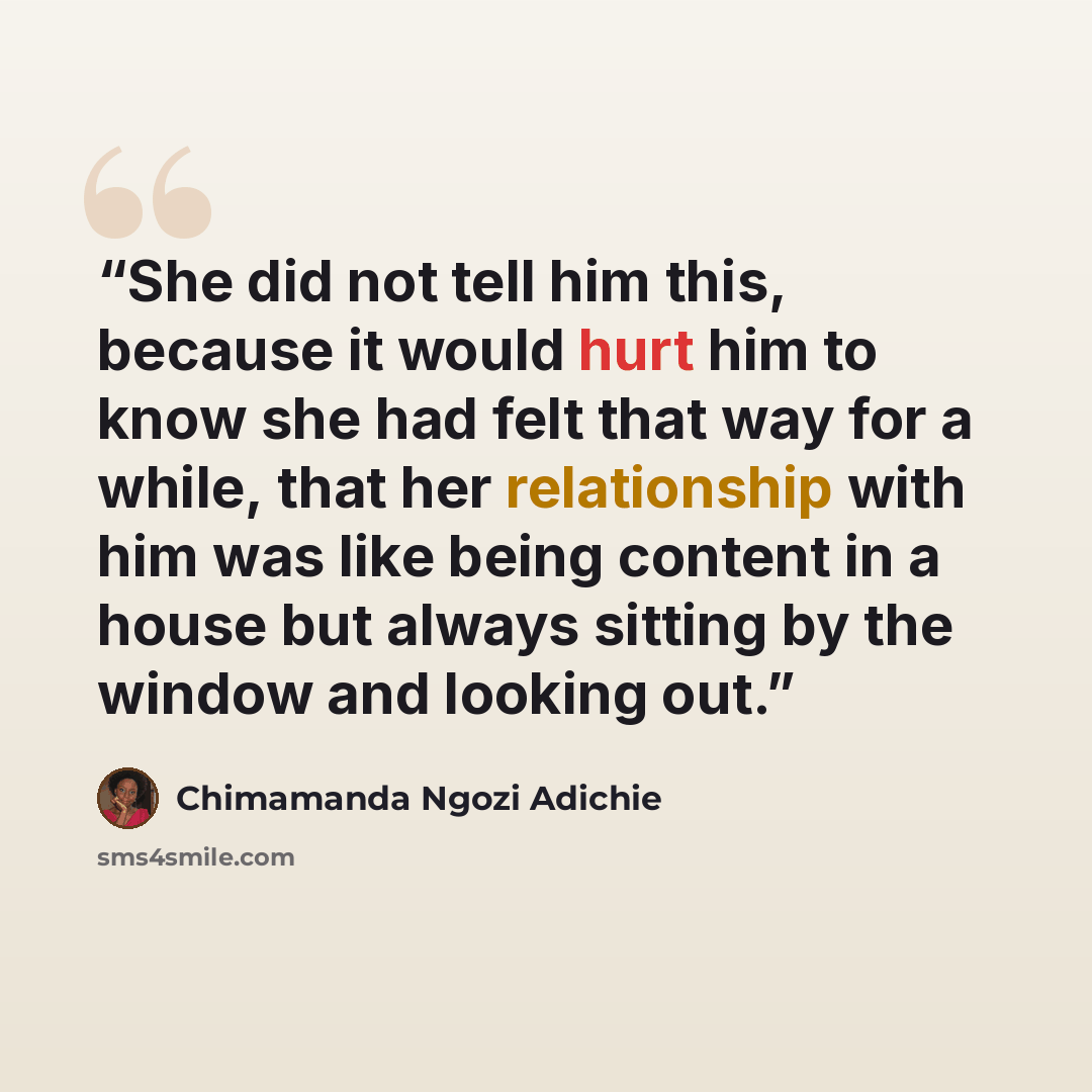 “She did not tell him this, because it would hurt him to know she had felt that way for a while, that her relationship with him was like being content in a house but always sitting by the window and looking out.” quote by chimamanda ngozi adichie