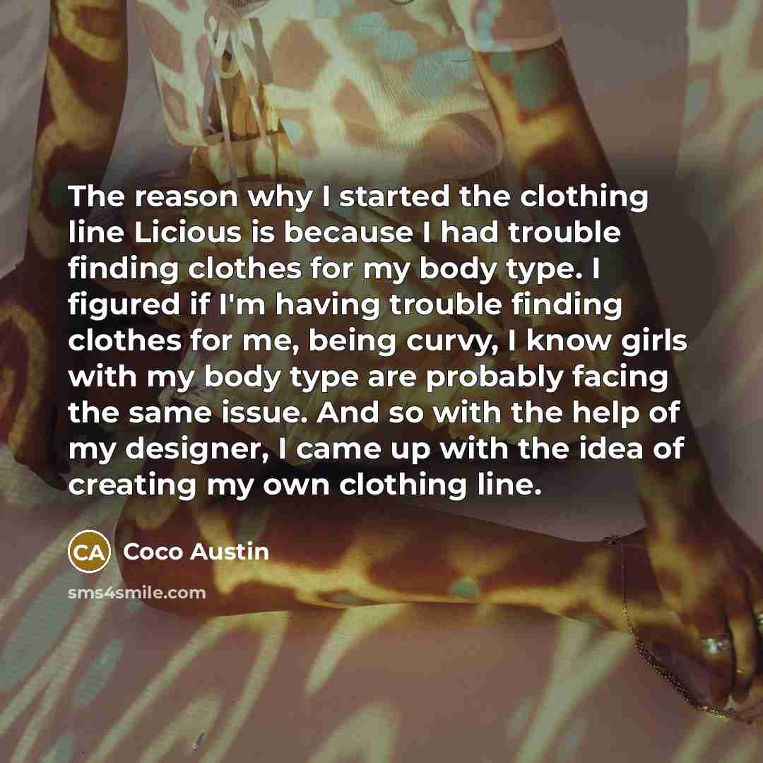 “The reason why I started the clothing line Licious is because I had trouble finding clothes for my body type. I figured if I'm having trouble finding clothes for me, being curvy, I know girls with my body type are probably facing the same issue. And so with the help of my designer, I came up with…” quote by Coco Austin
