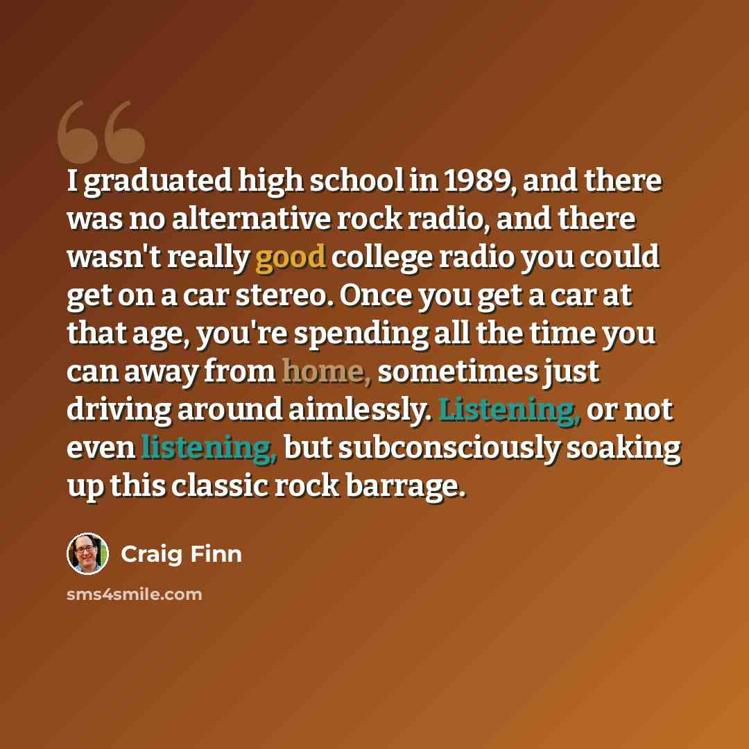 “I graduated high school in 1989, and there was no alternative rock radio, and there wasn't really good college radio you could get on a car stereo. Once you get a car at that age, you're spending all the time you can away from home, sometimes just driving around aimlessly. Listening, or not even…” quote by Craig Finn