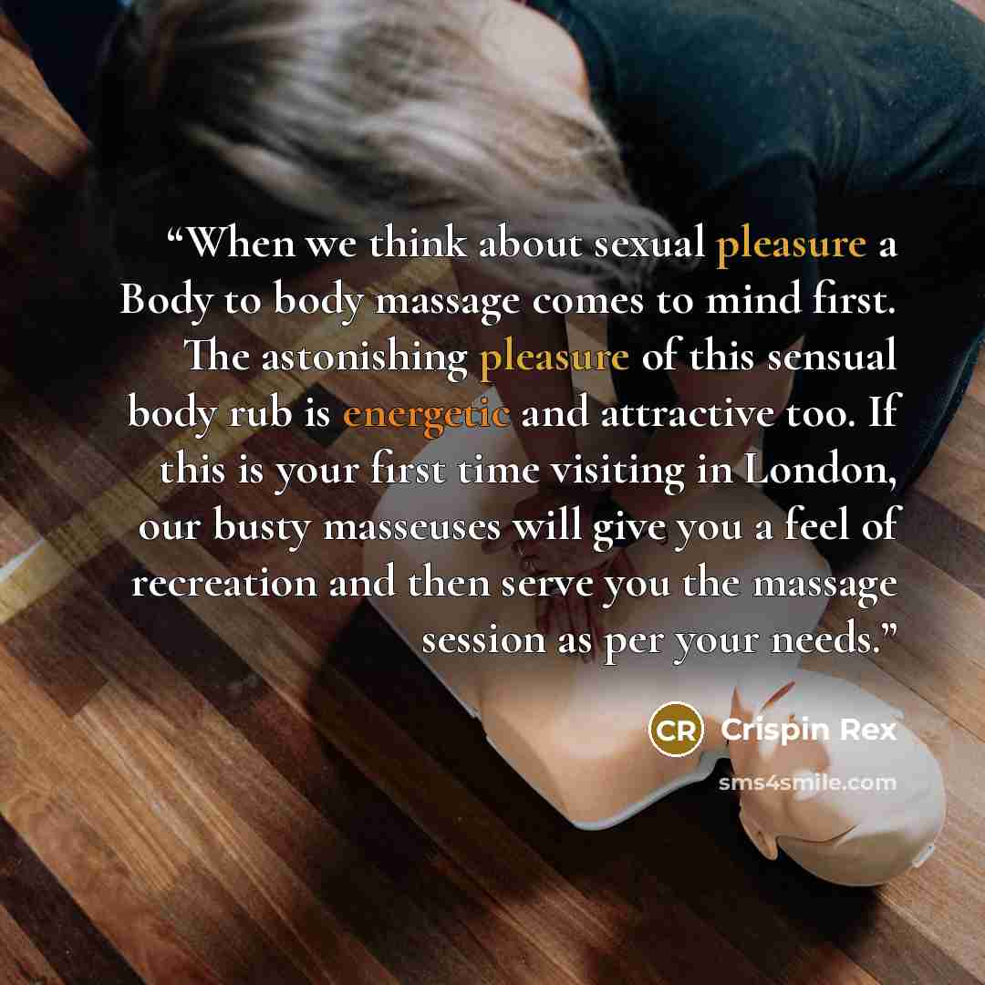 “When we think about sexual pleasure a Body to body massage comes to mind first. The astonishing pleasure of this sensual body rub is energetic and attractive too. If this is your first time visiting in London, our busty masseuses will give you a feel of recreation and then serve you the massage…” quote by Crispin Rex