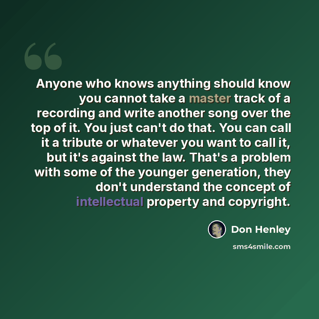 “Anyone who knows anything should know you cannot take a master track of a recording and write another song over the top of it. You just can't do that. You can call it a tribute or whatever you want to call it, but it's against the law. That's a problem with some of the younger generation, they…” quote by Don Henley
