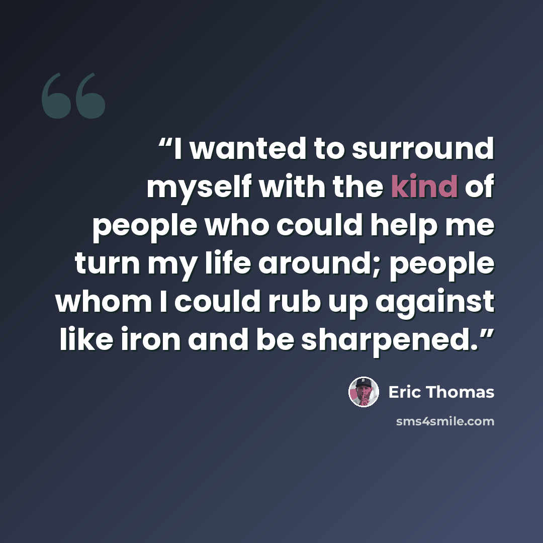 “I wanted to surround myself with the kind of people who could help me turn my life around; people whom I could rub up against like iron and be sharpened.” quote by Eric Thomas