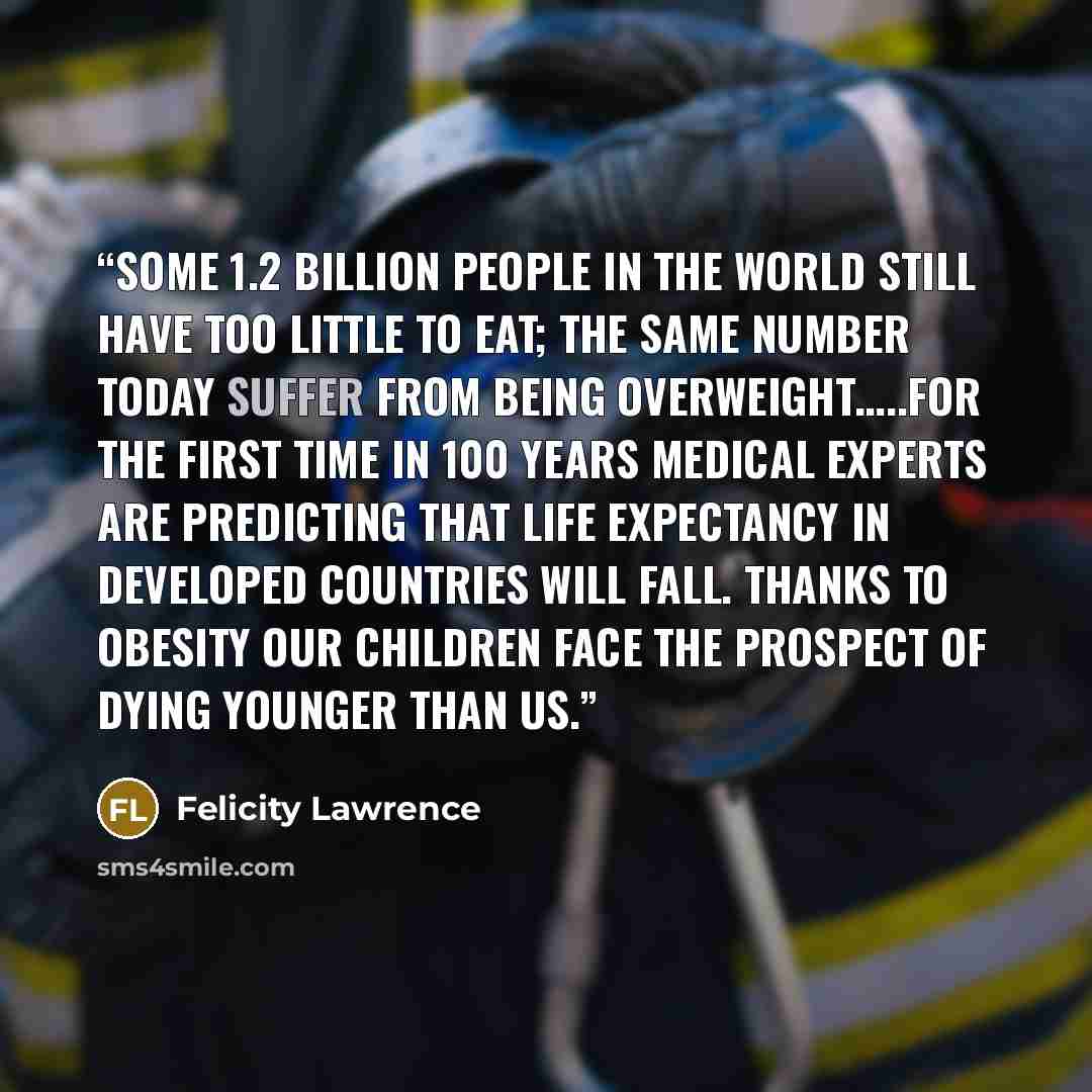 “Some 1.2 billion people in the world still have too little to eat; the same number today suffer from being overweight…..For the first time in 100 years medical experts are predicting that life expectancy in developed countries will fall. Thanks to obesity our children face the prospect of dying…” quote by Felicity Lawrence