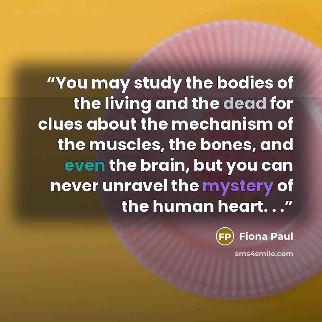 “You may study the bodies of the living and the dead for clues about the mechanism of the muscles, the bones, and even the brain, but you can never unravel the mystery of the human heart. . .” quote by Fiona Paul