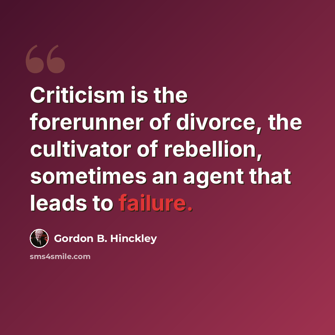 “Criticism is the forerunner of divorce, the cultivator of rebellion, sometimes an agent that leads to failure.” quote by Gordon B. Hinckley