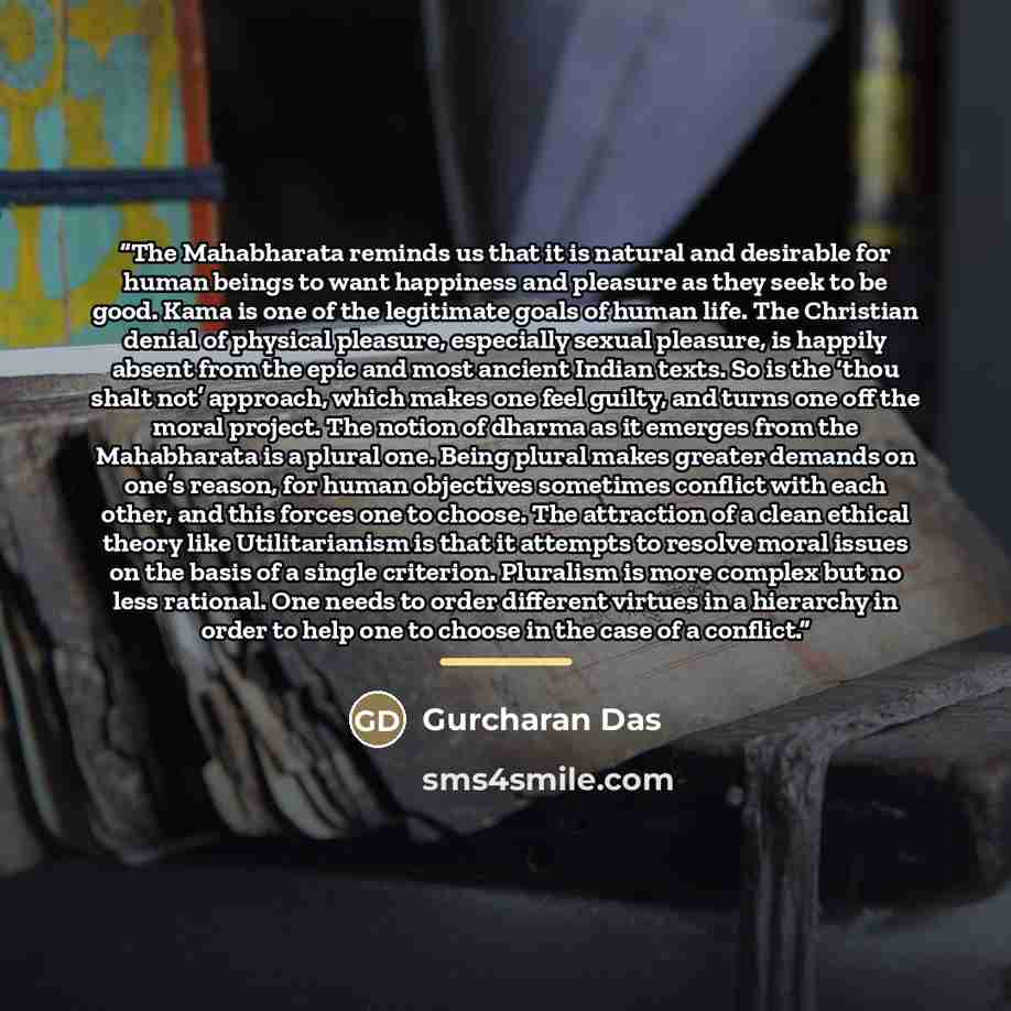 “The Mahabharata reminds us that it is natural and desirable for human beings to want happiness and pleasure as they seek to be good. Kama is one of the legitimate goals of human life. The Christian denial of physical pleasure, especially sexual pleasure, is happily absent from the epic and most…” quote by Gurcharan Das