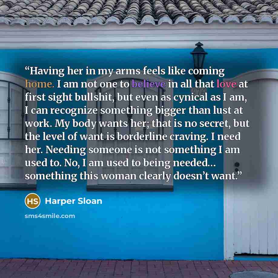 “Having her in my arms feels like coming home. I am not one to believe in all that love at first sight bullshit, but even as cynical as I am, I can recognize something bigger than lust at work. My body wants her; that is no secret, but the level of want is borderline craving. I need her. Needing…” quote by Harper Sloan