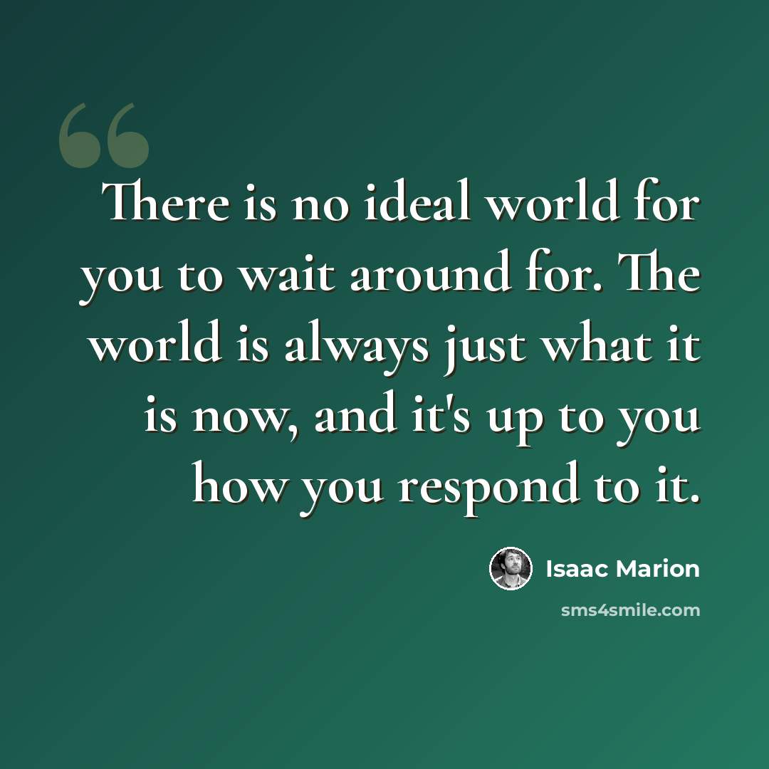 “There is no ideal world for you to wait around for. The world is always just what it is now, and it's up to you how you respond to it.” quote by Isaac Marion