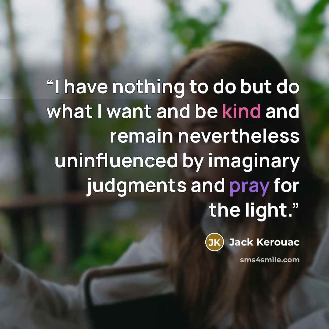 “I have nothing to do but do what I want and be kind and remain nevertheless uninfluenced by imaginary judgments and pray for the light.” quote by Jack Kerouac