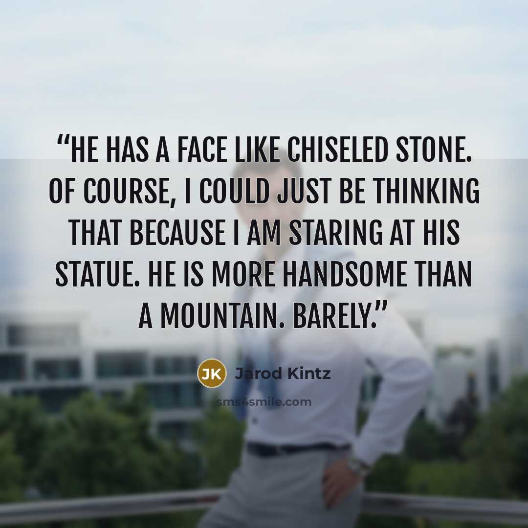 “He has a face like chiseled stone. Of course, I could just be thinking that because I am staring at his statue. He is more handsome than a mountain. Barely.” quote by Jarod Kintz