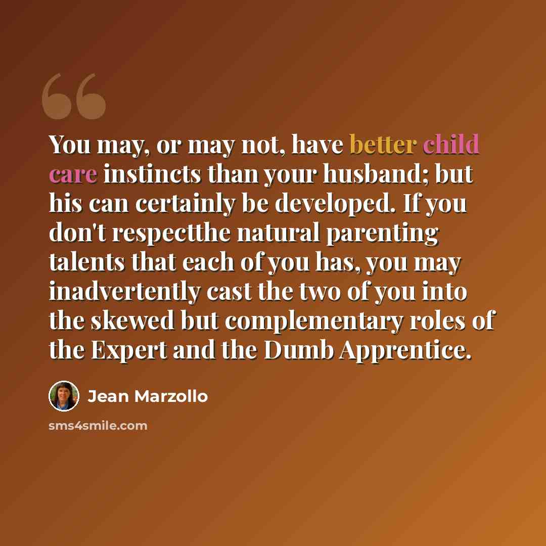 “You may, or may not, have better child care instincts than your husband; but his can certainly be developed. If you don't respectthe natural parenting talents that each of you has, you may inadvertently cast the two of you into the skewed but complementary roles of the Expert and the Dumb…” quote by Jean Marzollo