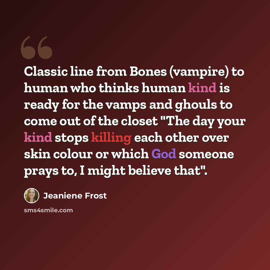 “Classic line from Bones (vampire) to human who thinks human kind is ready for the vamps and ghouls to come out of the closet "The day your kind stops killing each other over skin colour or which God someone prays to, I might believe that".” quote by Jeaniene Frost