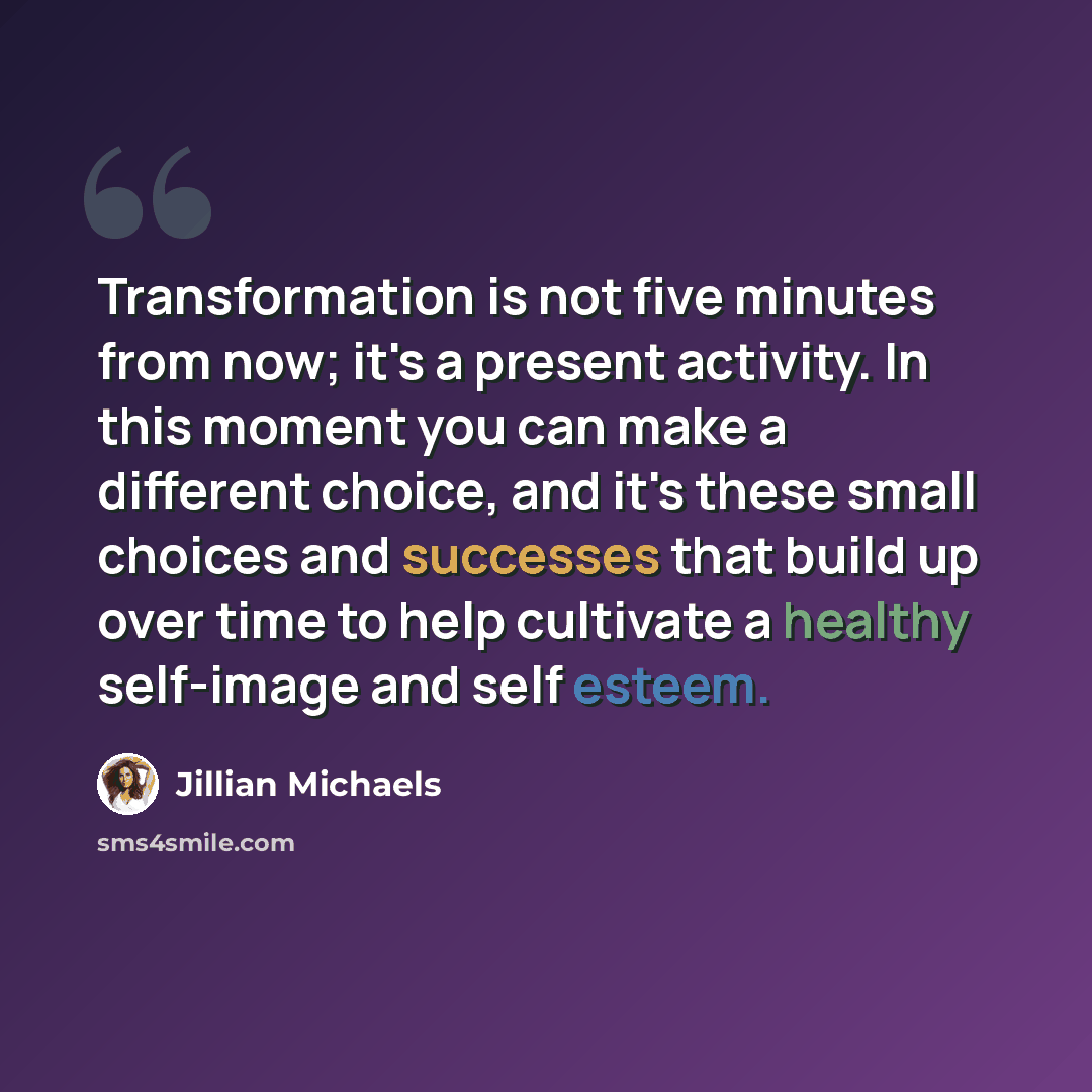 “Transformation is not five minutes from now; it's a present activity. In this moment you can make a different choice, and it's these small choices and successes that build up over time to help cultivate a healthy self-image and self esteem.” quote by Jillian Michaels