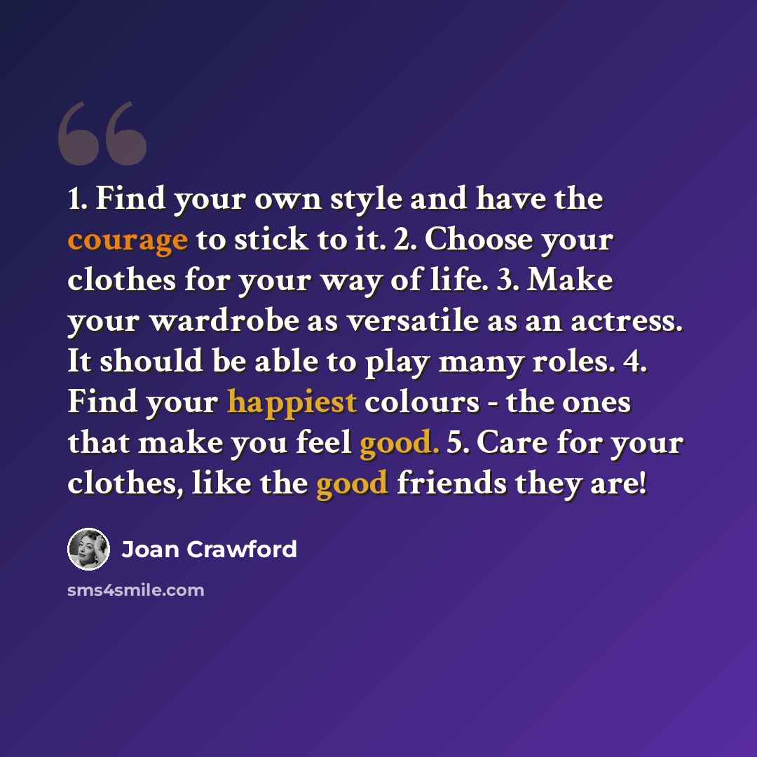 “1. Find your own style and have the courage to stick to it. 2. Choose your clothes for your way of life. 3. Make your wardrobe as versatile as an actress. It should be able to play many roles. 4. Find your happiest colours - the ones that make you feel good. 5. Care for your clothes, like the good…” quote by Joan Crawford