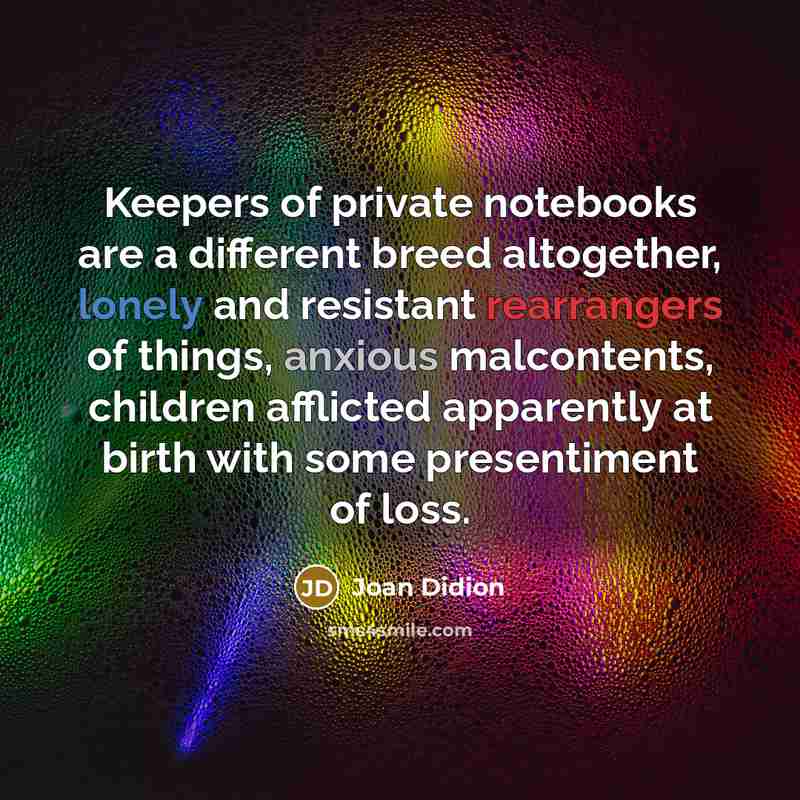 “Keepers of private notebooks are a different breed altogether, lonely and resistant rearrangers of things, anxious malcontents, children afflicted apparently at birth with some presentiment of loss.” quote by Joan Didion
