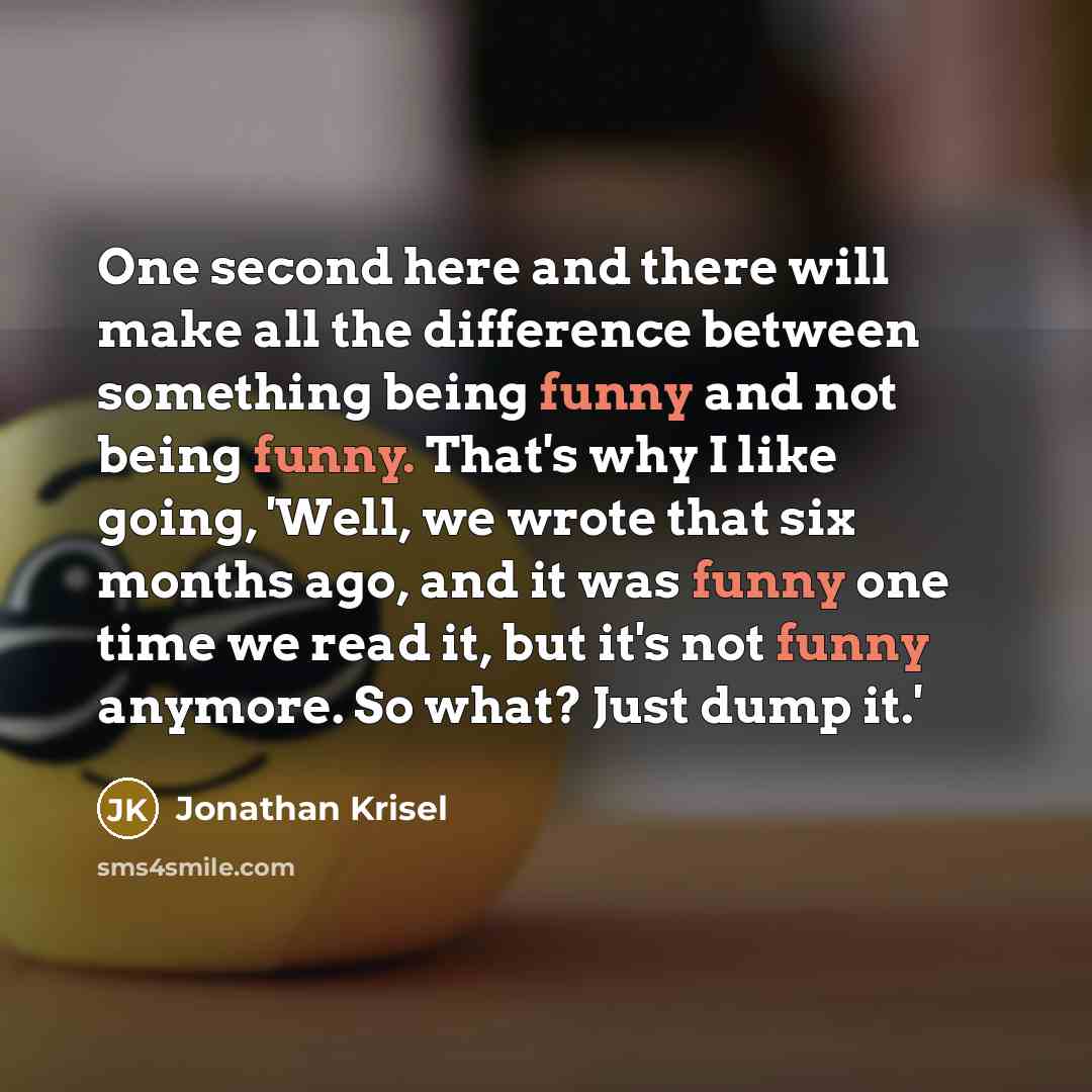 “One second here and there will make all the difference between something being funny and not being funny. That's why I like going, 'Well, we wrote that six months ago, and it was funny one time we read it, but it's not funny anymore. So what? Just dump it.'” quote by Jonathan Krisel