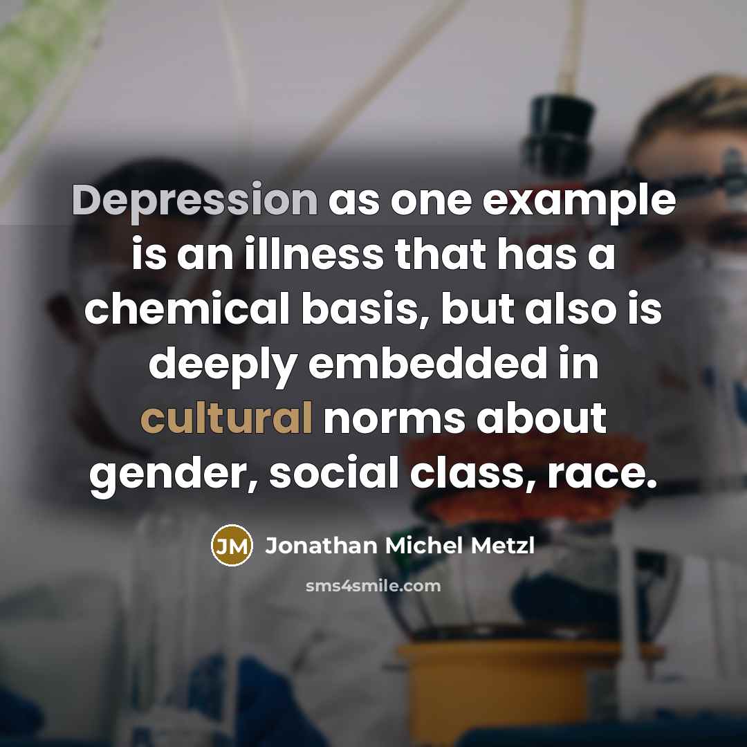 “Depression as one example is an illness that has a chemical basis, but also is deeply embedded in cultural norms about gender, social class, race.” quote by Jonathan Michel Metzl