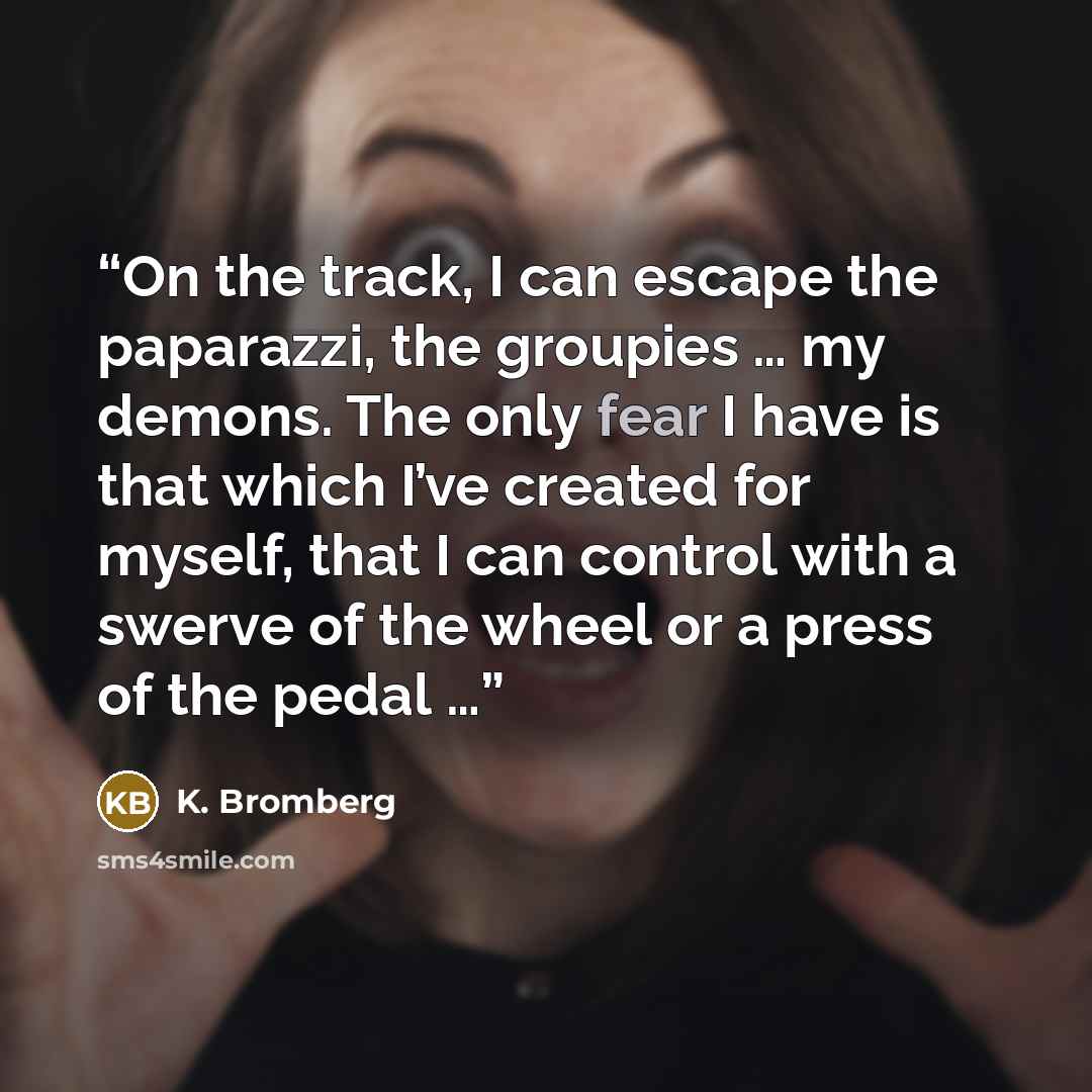 “On the track, I can escape the paparazzi, the groupies … my demons. The only fear I have is that which I’ve created for myself, that I can control with a swerve of the wheel or a press of the pedal …” quote by K. Bromberg