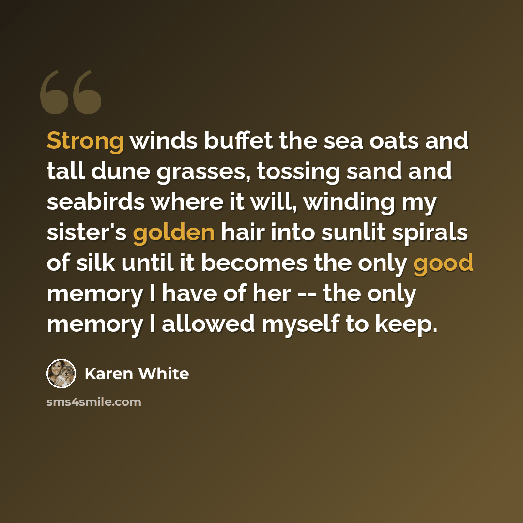 “Strong winds buffet the sea oats and tall dune grasses, tossing sand and seabirds where it will, winding my sister's golden hair into sunlit spirals of silk until it becomes the only good memory I have of her -- the only memory I allowed myself to keep.” quote by Karen White