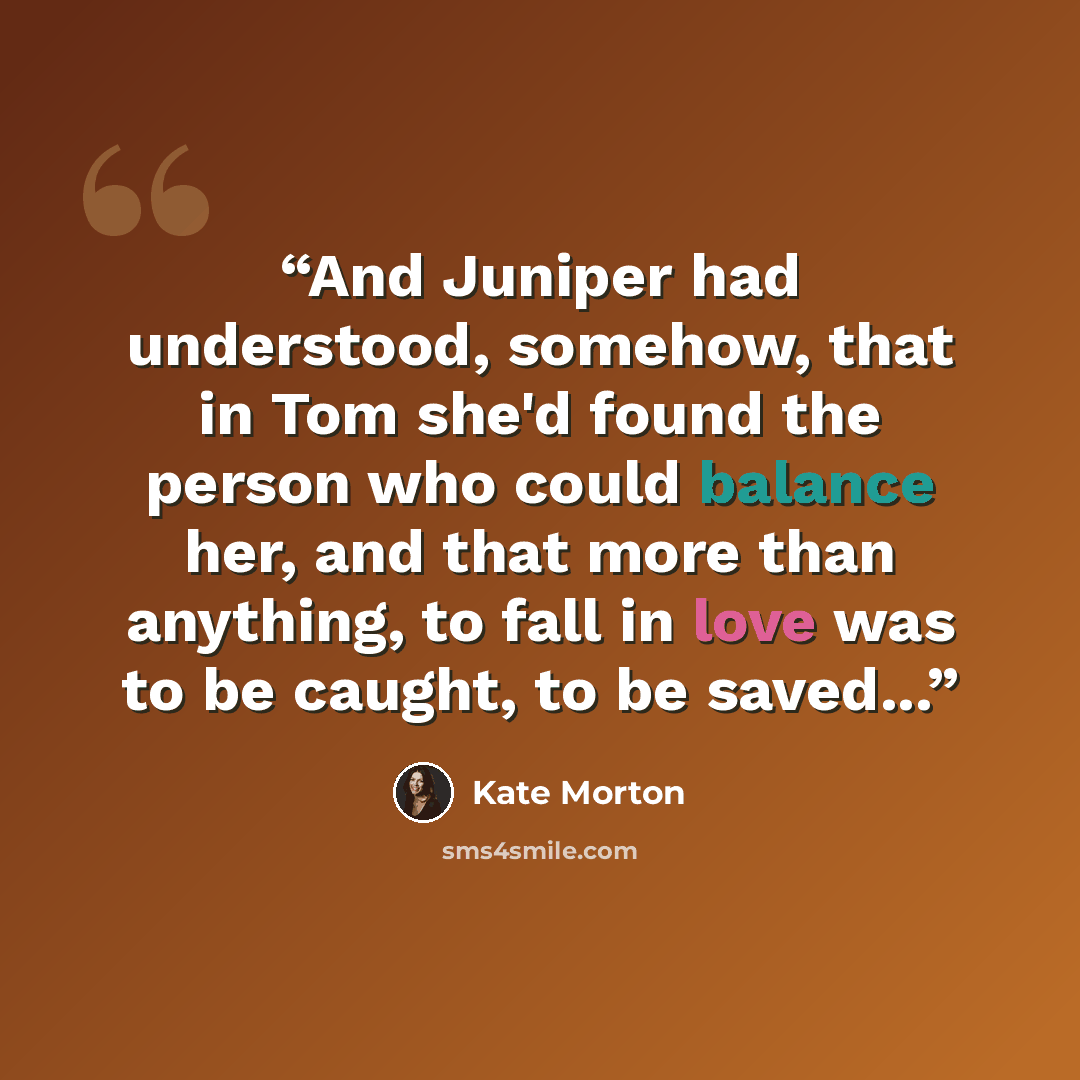 “And Juniper had understood, somehow, that in Tom she'd found the person who could balance her, and that more than anything, to fall in love was to be caught, to be saved...” quote by Kate Morton