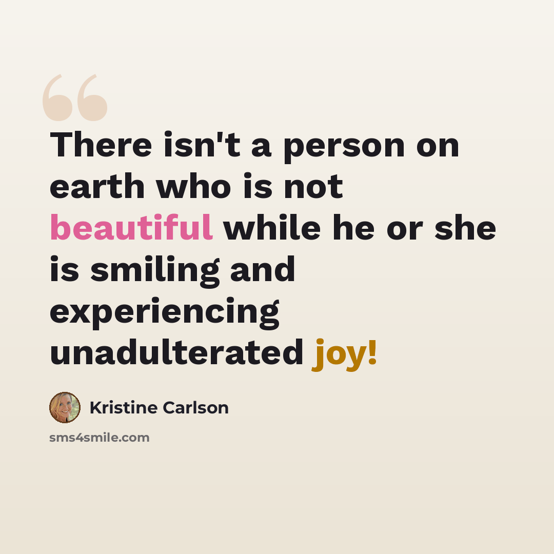 “There isn't a person on earth who is not beautiful while he or she is smiling and experiencing unadulterated joy!” quote by Kristine Carlson