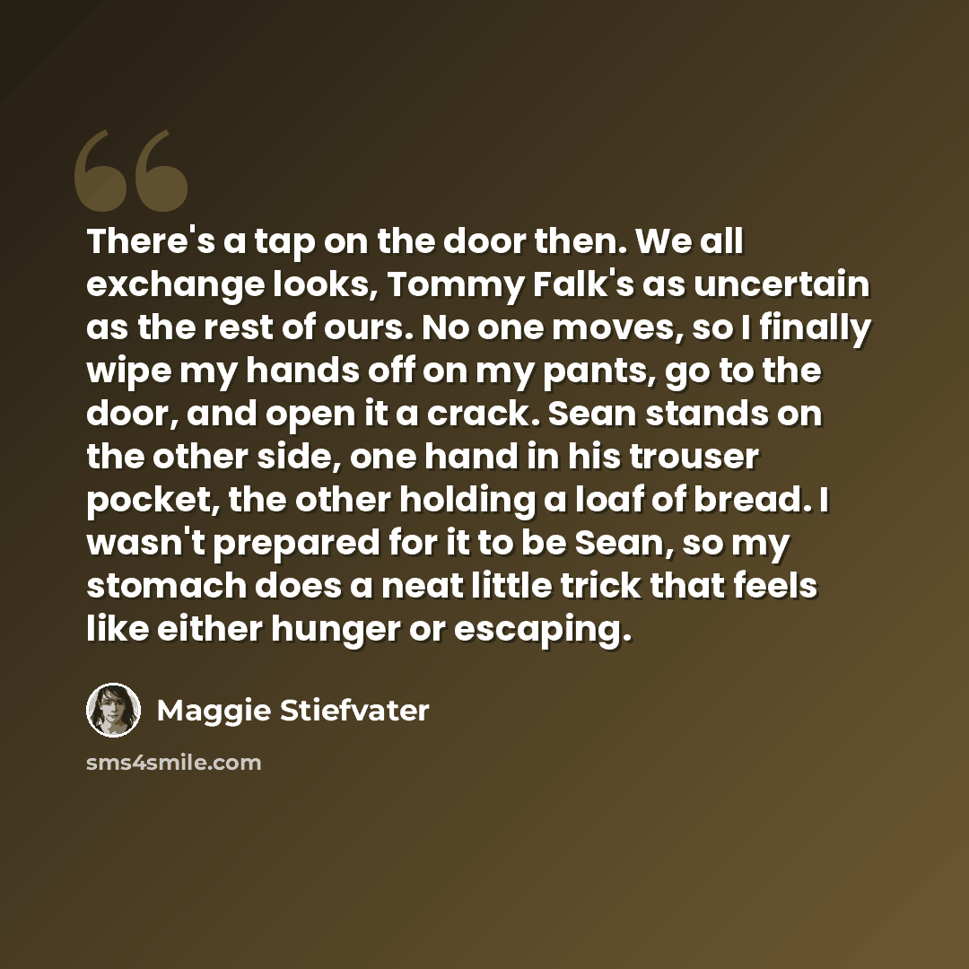 “There's a tap on the door then. We all exchange looks, Tommy Falk's as uncertain as the rest of ours. No one moves, so I finally wipe my hands off on my pants, go to the door, and open it a crack. Sean stands on the other side, one hand in his trouser pocket, the other holding a loaf of bread. I…” quote by Maggie Stiefvater