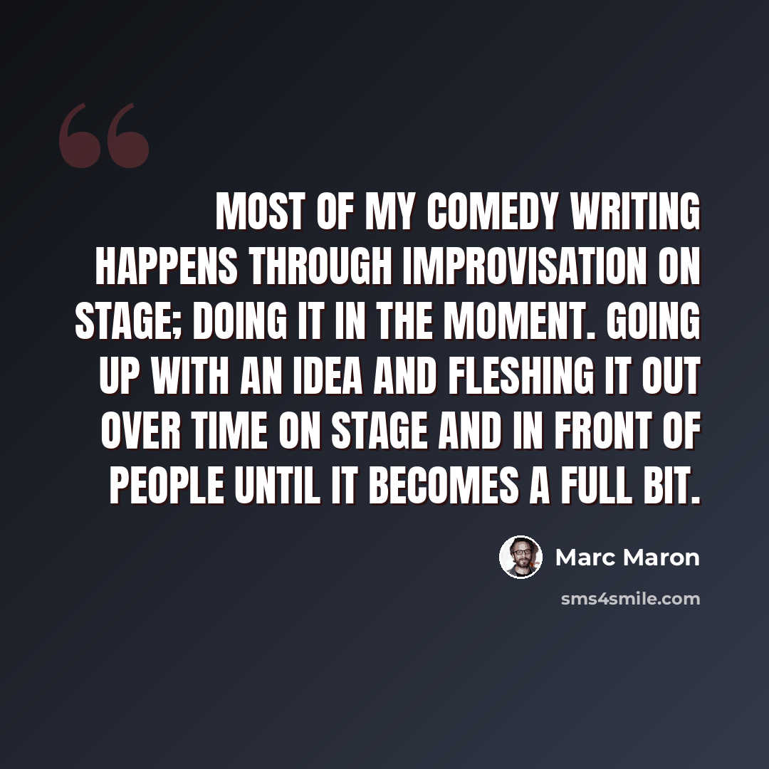 “Most of my comedy writing happens through improvisation on stage; doing it in the moment. Going up with an idea and fleshing it out over time on stage and in front of people until it becomes a full bit.” quote by Marc Maron