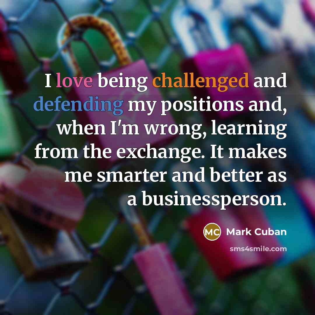 “I love being challenged and defending my positions and, when I'm wrong, learning from the exchange. It makes me smarter and better as a businessperson.” quote by Mark Cuban