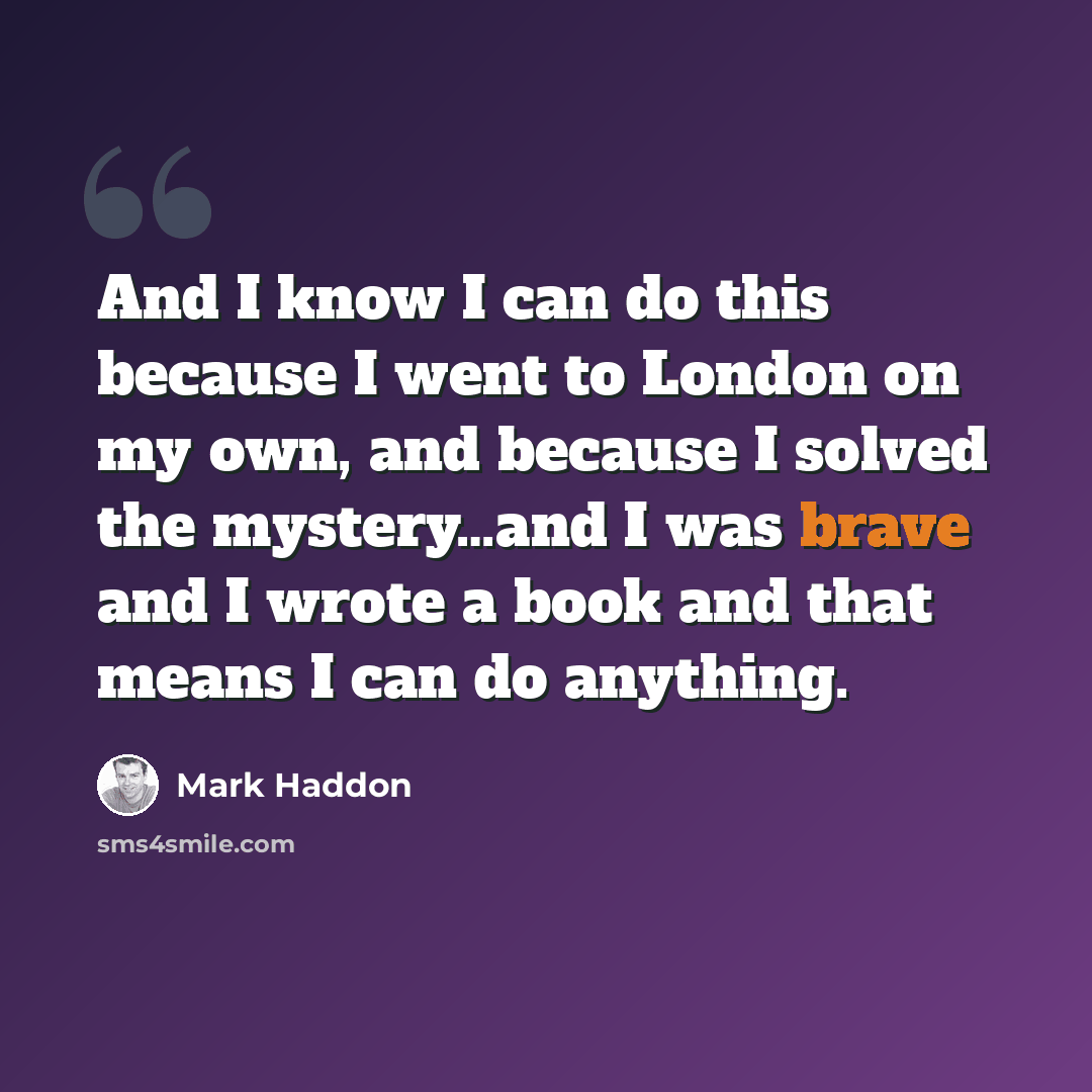 “And I know I can do this because I went to London on my own, and because I solved the mystery…and I was brave and I wrote a book and that means I can do anything.” quote by Mark Haddon