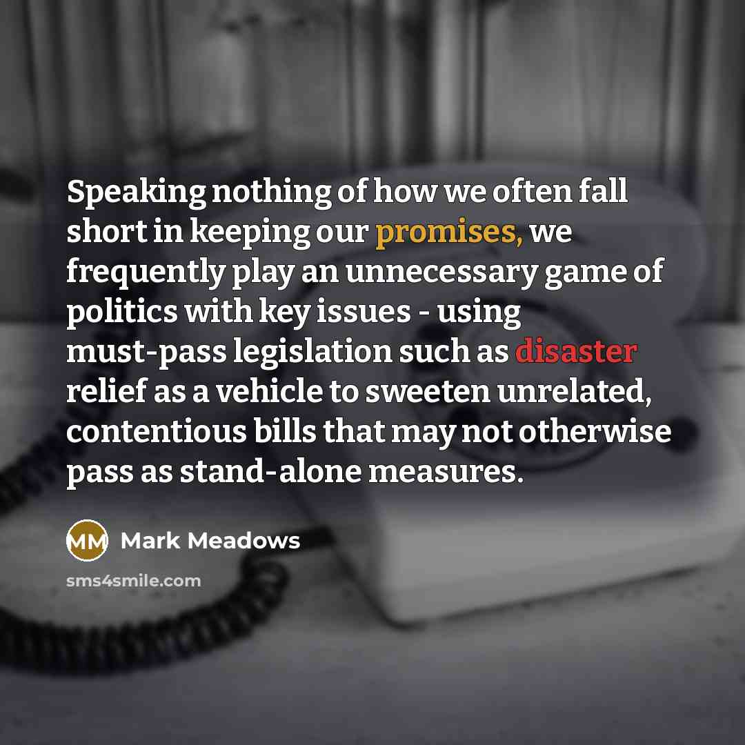 “Speaking nothing of how we often fall short in keeping our promises, we frequently play an unnecessary game of politics with key issues - using must-pass legislation such as disaster relief as a vehicle to sweeten unrelated, contentious bills that may not otherwise pass as stand-alone measures.” quote by Mark Meadows