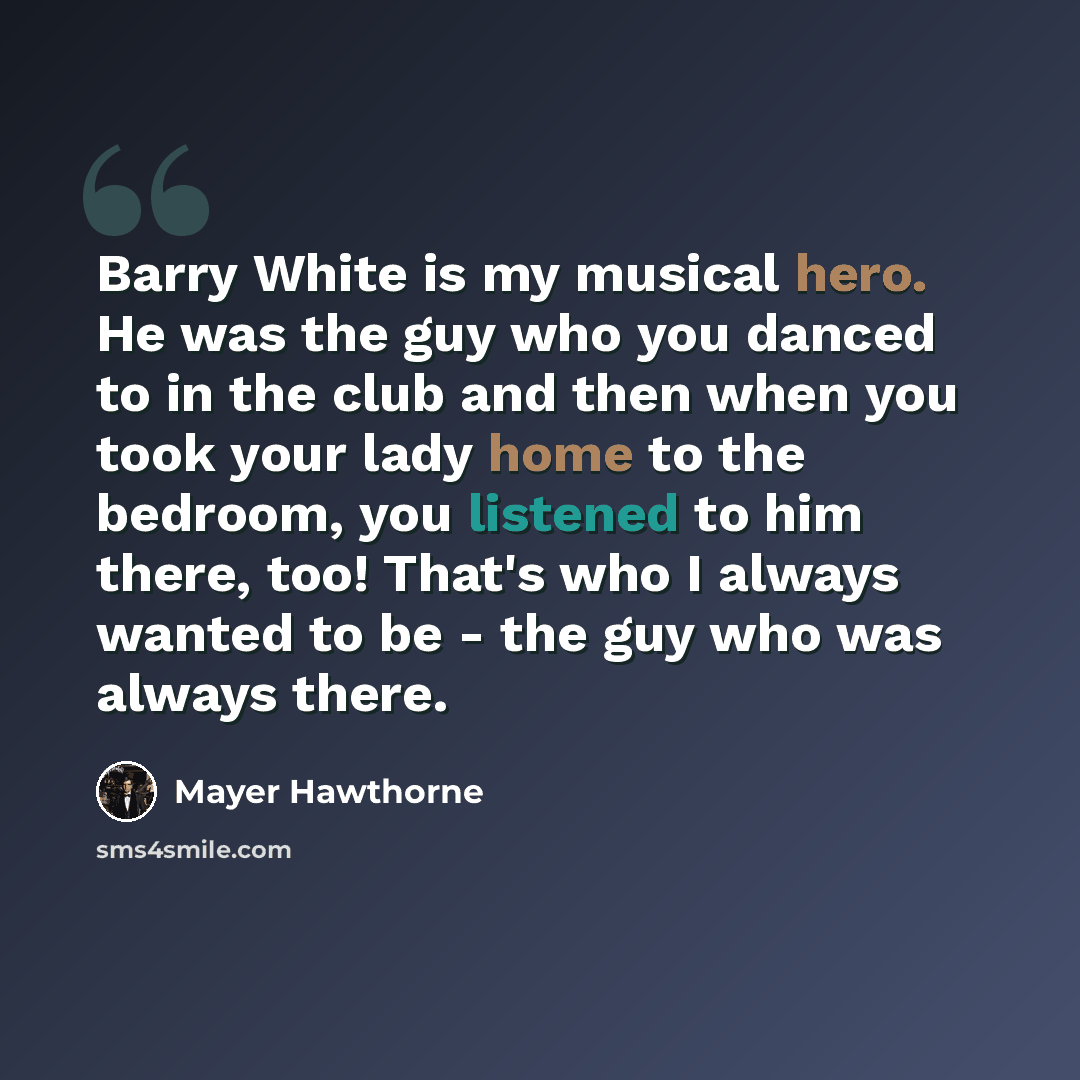 “Barry White is my musical hero. He was the guy who you danced to in the club and then when you took your lady home to the bedroom, you listened to him there, too! That's who I always wanted to be - the guy who was always there.” quote by Mayer Hawthorne