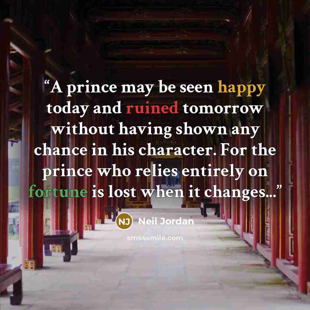 “A prince may be seen happy today and ruined tomorrow without having shown any chance in his character. For the prince who relies entirely on fortune is lost when it changes...” quote by Neil Jordan