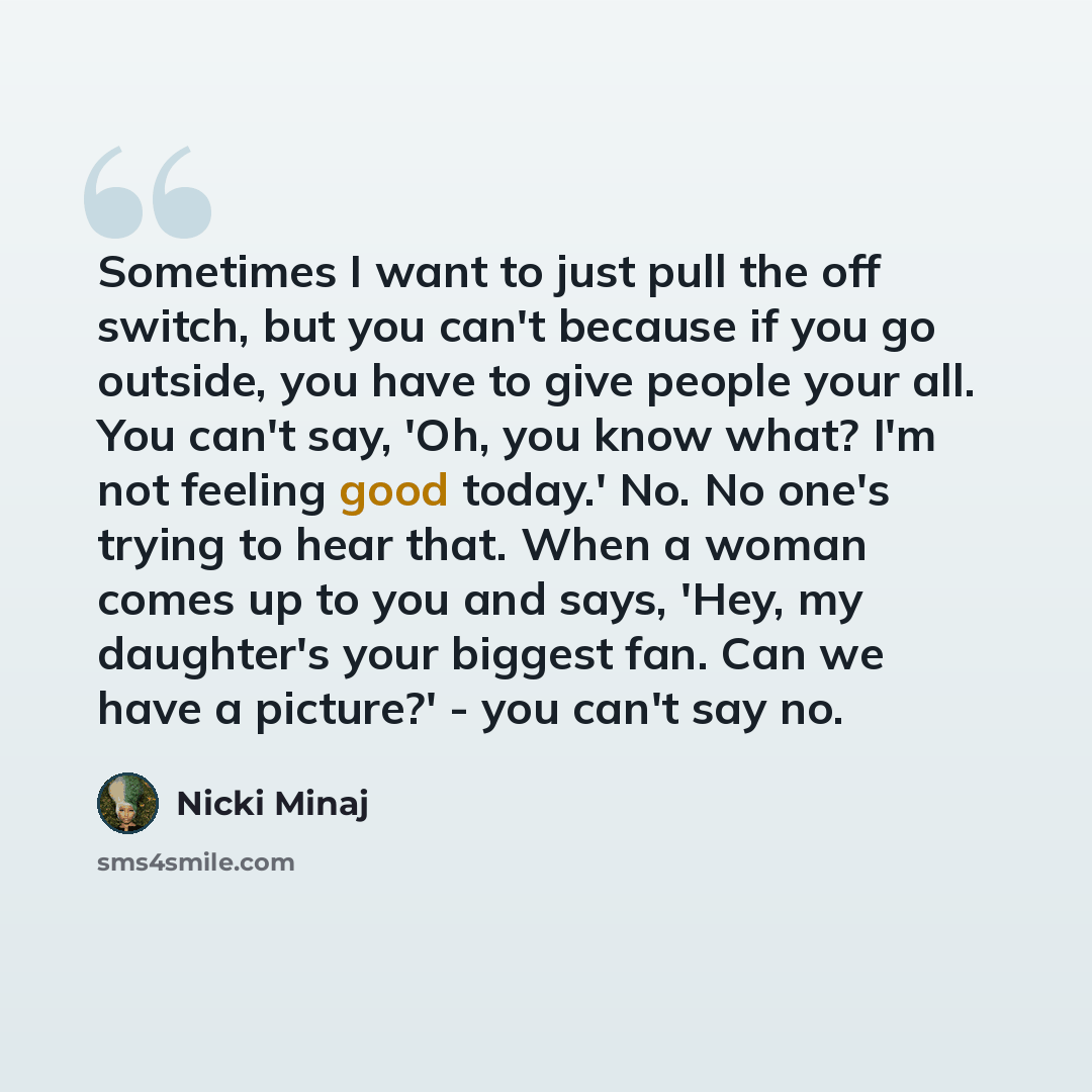 “Sometimes I want to just pull the off switch, but you can't because if you go outside, you have to give people your all. You can't say, 'Oh, you know what? I'm not feeling good today.' No. No one's trying to hear that. When a woman comes up to you and says, 'Hey, my daughter's your biggest fan…” quote by Nicki Minaj